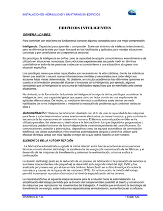 INSTALACIONES HIDRÁULICAS Y SANITARIAS EN EDIFICIOS
APUNTES G. B. P. M. 113 DE 120
EDIFICIOS INTELIGENTES
GENERALIDADES.
Para continuar con este tema es fundamental conocer algunos conceptos para una mejor comprensión:
Inteligencia: Capacidad para aprender o comprender. Suele ser sinónimo de intelecto (entendimiento),
pero se diferencia de éste por hacer hincapié en las habilidades y aptitudes para manejar situaciones
concretas y por beneficiarse de la experiencia sensorial.
En psicología, la inteligencia se define como la capacidad de adquirir conocimiento o entendimiento y de
utilizarlo en situaciones novedosas. En condiciones experimentales se puede medir en términos
cuantitativos el éxito de las personas a adecuar su conocimiento a una situación o al superar una
situación específica.
Los psicólogos creen que estas capacidades son necesarias en la vida cotidiana, donde los individuos
tienen que analizar o asumir nuevas informaciones mentales y sensoriales para poder dirigir sus
acciones hacia metas determinadas. No obstante, en círculos académicos hay diferentes opiniones en
cuanto a la formulación precisa del alcance y funciones de la inteligencia; por ejemplo, algunos
consideran que la inteligencia es una suma de habilidades específicas que se manifiesta ante ciertas
situaciones.
No obstante, en la formulación de los tests de inteligencia la mayoría de los psicólogos consideran la
inteligencia como una capacidad global que opera como un factor común en una amplia serie de
aptitudes diferenciadas. De hecho, su medida en términos cuantitativos suele derivar de medir
habilidades de forma independiente o mediante la resolución de problemas que combinan varias de
ellas.
Automatización: Sistema de fabricación diseñado con el fin de usar la capacidad de las máquinas
para llevar a cabo determinadas tareas anteriormente efectuadas por seres humanos, y para controlar la
secuencia de las operaciones sin intervención humana. El término automatización también se ha
utilizado para describir sistemas no destinados a la fabricación en los que dispositivos programados o
automáticos pueden funcionar de forma independiente o semiindependiente del control humano. En
comunicaciones, aviación y astronáutica, dispositivos como los equipos automáticos de conmutación
telefónica, los pilotos automáticos y los sistemas automatizados de guía y control se utilizan para
efectuar diversas tareas con más rapidez o mejor de lo que podría hacerlo un ser humano.
ELEMENTOS DE LA AUTOMATIZACIÓN
La fabricación automatizada surgió de la íntima relación entre fuerzas económicas e innovaciones
técnicas como la división del trabajo, la transferencia de energía y la mecanización de las fábricas, y el
desarrollo de las máquinas de transferencia y sistemas de realimentación, como se explica a
continuación.
La división del trabajo (esto es, la reducción de un proceso de fabricación o de prestación de servicios a
sus fases independientes más pequeñas) se desarrolló en la segunda mitad del siglo XVIII, y fue
analizada por primera vez por el economista británico Adam Smith en su libro Investigación sobre la
naturaleza y causas de la riqueza de las naciones (1776). En la fabricación, la división del trabajo
permitió incrementar la producción y reducir el nivel de especialización de los obreros.
La mecanización fue la siguiente etapa necesaria para la evolución hacia la automatización. La
simplificación del trabajo permitida por la división del trabajo también posibilitó el diseño y construcción
de máquinas que reproducían los movimientos del trabajador. A medida que evolucionó la tecnología de
transferencia de energía, estas máquinas especializadas se motorizaron, aumentando así su eficacia
 