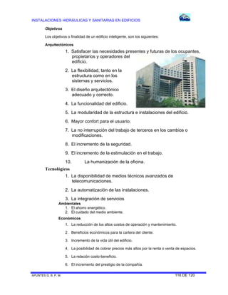 INSTALACIONES HIDRÁULICAS Y SANITARIAS EN EDIFICIOS
APUNTES G. B. P. M. 116 DE 120
Objetivos
Los objetivos o finalidad de un edificio inteligente, son los siguientes:
Arquitectónicos
1. Satisfacer las necesidades presentes y futuras de los ocupantes,
propietarios y operadores del
edificio.
2. La flexibilidad, tanto en la
estructura como en los
sistemas y servicios.
3. El diseño arquitectónico
adecuado y correcto.
4. La funcionalidad del edificio.
5. La modularidad de la estructura e instalaciones del edificio.
6. Mayor confort para el usuario.
7. La no interrupción del trabajo de terceros en los cambios o
modificaciones.
8. El incremento de la seguridad.
9. El incremento de la estimulación en el trabajo.
10. La humanización de la oficina.
Tecnológicos
1. La disponibilidad de medios técnicos avanzados de
telecomunicaciones.
2. La automatización de las instalaciones.
3. La integración de servicios
Ambientales
1. El ahorro energético.
2. El cuidado del medio ambiente.
Económicos
1. La reducción de los altos costos de operación y mantenimiento.
2. Beneficios económicos para la cartera del cliente.
3. Incremento de la vida útil del edificio.
4. La posibilidad de cobrar precios más altos por la renta o venta de espacios.
5. La relación costo-beneficio.
6. El incremento del prestigio de la compañía.
 