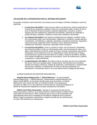 INSTALACIONES HIDRÁULICAS Y SANITARIAS EN EDIFICIOS
APUNTES G. B. P. M. 117 DE 120
APLICACIÓN DE LA INFRAESTRUCTURA AL SISTEMA INTELIGENTE.
Se pueden considerar cuatro elementos como básicos que se integran al Edificio Inteligente y serán los
siguientes:
1. La estructura del edificio. Todo lo que se refiere a la estructura y diseño arquitectónico,
incluyendo los acabados y mobiliario. Entre sus componentes están: la altura de losa a
losa, la utilización de pisos elevados y plafones registrables, cancelería, ductos y
registros para las instalaciones, tratamiento de fachadas, utilización de materiales a
prueba de fuego, acabados, mobiliario y ductos para cableado y electricidad.
2. Los sistemas del edificio. Son todas las instalaciones que integran un edificio. Entre
sus componentes están: aire acondicionado, calefacción y ventilación, energía eléctrica
e iluminación, controladores y cableado, elevadores y escaleras mecánicas, seguridad y
control de acceso, seguridad contra incendios y humo, telecomunicaciones,
instalaciones hidráulicas, sanitarias y seguridad contra inundación.
3. Los servicios del edificio. Como su nombre lo indica, son los servicios o facilidades
que ofrecerá el edificio. Entre sus componentes están: comunicaciones de video, voz y
datos; automatización de oficinas; salas de juntas y cómputo compartidas; área de fax y
fotocopiado; correo electrónico y de voz; seguridad por medio del personal; limpieza;
estacionamiento; escritorio de información en el lobby o directorio del edificio; facilidad
en el cambio de teléfonos y equipos de computación; centro de conferencias y auditorio
compartidos, y videoconferencias.
4. La administración del edificio. Se refiere a todo lo que tiene que ver con la operación
del mismo. Entre sus variables están: mantenimiento, administración de inventarios,
reportes de energía y eficiencia, análisis de tendencias, administración y mantenimiento
de servicios y sistemas. La optimización de cada uno de estos elementos y la
interrelación o coordinación entre sí, es lo que determinará la inteligencia del edificio.
CLAROS EJEMPLOS DE EDIFICIOS INTELIGENTES
Hospital General Regional No. 1 "Gabriel Mancera": El nuevo Hospital
General Regional No. 1 "Gabriel Mancera", perteneciente al Instituto Mexicano del
Seguro Social (IMSS), se encuentra ubicado sobre el eje 2 poniente, en Gabriel
Mancera No. 222, colonia del Valle, en el Distrito Federal. Fue inaugurado a
principios de 1996 y es un claro ejemplo de introducción de nuevas tecnologías en el
diseño de instalaciones integradas al concepto arquitectónico del edificio.
Edificio Cenit Plaza Arquímedes.: Ubicado en la esquina formada por las
calles Arquímedes y Homero, en la colonia Polanco, Distrito Federal, el edificio Plaza
Aquímedes fue terminado en 1994. Constituye hoy en día uno de los ejemplos más
sobresalientes dentro de la modalidad de los edificios inteligentes de la ciudad de
México. Según el arquitecto José Pixiotto, el objetivo de este tipo de construcciones
es volver más eficientes sus instalaciones.
Edificio Cenit Plaza Arquímedes
 