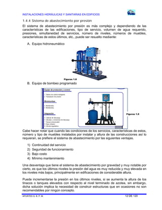 INSTALACIONES HIDRÁULICAS Y SANITARIAS EN EDIFICIOS
APUNTES G. B. P. M. 12 DE 120
1.4.4 Sistema de abastecimiento por presión
El sistema de abastecimiento por presión es más complejo y dependiendo de las
características de las edificaciones, tipo de servicio, volumen de agua requerido,
presiones, simultaneidad de servicios, número de niveles, números de muebles,
características de estos últimos, etc., puede ser resuelto mediante:
A. Equipo hidroneumático
B. Equipo de bombeo programado
Cabe hacer notar que cuando las condiciones de los servicios, características de estos,
número y tipo de muebles instalados por instalar y altura de las construcciones así lo
requieran, se prefiere el sistema de abastecimiento por las siguientes ventajas.
1) Continuidad del servicio
2) Seguridad de funcionamiento
3) Bajo costo
4) Mínimo mantenimiento
Una desventaja que tiene el sistema de abastecimiento por gravedad y muy notable por
cierto, es que los últimos niveles la presión del agua es muy reducida y muy elevada en
los niveles más bajos, principalmente en edificaciones de considerable altura.
Puede incrementarse la presión en los últimos niveles, si se aumenta la altura de los
tinacos o tanques elevados con respecto al nivel terminado de azotea, sin embargo,
dicha solución implica la necesidad de construir estructuras que en ocasiones no son
recomendables por ningún concepto.
Figuras 1.8
Figuras 1.9
 