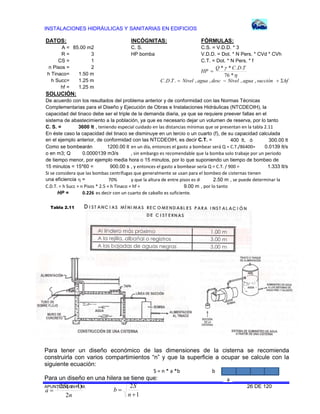INSTALACIONES HIDRÁULICAS Y SANITARIAS EN EDIFICIOS
APUNTES G. B. P. M. 26 DE 120
a
b
DATOS: INCÓGNITAS: FÓRMULAS:
A = 85.00 m2 C. S. C.S. = V.D.D. * 3
R = 3 HP bomba V.D.D. = Dot. * N Pers. * CVd * CVh
CS = 1 C.T. = Dot. * N Pers. * f
n Pisos = 2
h Tinaco= 1.50 m
h Succ= 1.25 m
hf = 1.25 m
SOLUCIÓN:
De acuerdo con los resultados del problema anterior y de conformidad con las Normas Técnicas
Complementarias para el Diseño y Ejecución de Obras e Instalaciones Hidráulicas (NTCDEOIH), la
capacidad del tinaco debe ser el triple de la demanda diaria, ya que se requiere preever fallas en el
sistema de abastecimiento a la población, ya que es necesario dejar un volumen de reserva, por lo tanto
C. S. = 3600 lt , teniendo especial cuidado en las distancias mínimas que se presentan en la tabla 2.11
En éste caso la capacidad del tinaco se disminuye en un tercio o un cuarto (f), de su capacidad calculada
en el ejemplo anterior, de conformidad con las NTCDEOIH, es decir C.T. = 400 lt, ó 300.00 lt
Como se bombearán 1200.00 lt en un día, entonces el gasto a bombear será Q = C.T./86400= 0.0139 lt/s
o en m3; Q , sin embargo es recomendable que la bomba solo trabaje por un periodo
de tiempo menor, por ejemplo media hora o 15 minutos, por lo que suponiendo un tiempo de bombeo de
15 minutos = 15*60 = 900.00 s , y entonces el gasto a bombear sería Q = C.T. / 900 = 1.333 lt/s
Si se considera que las bombas centrífugas que generalmente se usan para el bombeo de cisternas tienen
una eficiencia  = 70% y que la altura de entre pisos es de 2.50 m , se puede determinar la 
C.D.T. = h Succ + n Pisos * 2.5 + h Tinaco + hf = 9.00 m , por lo tanto
HP = 0.226 es decir con un cuarto de caballo es suficiente.
0.0000139 m3/s


*76
..** TDCQ
HP 
hfsucciónaguaNiveldescaguaNivelTDC  ,,,,...
Para tener un diseño económico de las dimensiones de la cisterna se recomienda
construirla con varios compartimientos “n” y que la superficie a ocupar se calcule con la
siguiente ecuación:
S = n * a *b 
Para un diseño en una hilera se tiene que:
Tabla 2.11
n
nS
a
2
)1(2 

1
2


n
S
b
 