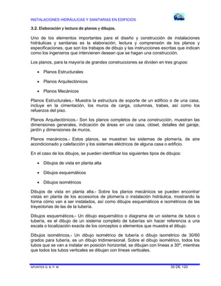 INSTALACIONES HIDRÁULICAS Y SANITARIAS EN EDIFICIOS
APUNTES G. B. P. M. 35 DE 120
3.2. Elaboración y lectura de planos y dibujos.
Uno de los elementos importantes para el diseño y construcción de instalaciones
hidráulicas y sanitarias es la elaboración, lectura y comprensión de los planos y
especificaciones, que son los trabajos de dibujo y las instrucciones escritas que indican
como los ingenieros que intervienen desean que se hagan una construcción.
Los planos, para la mayoría de grandes construcciones se dividen en tres grupos:
 Planos Estructurales
 Planos Arquitectónicos
 Planos Mecánicos
Planos Estructurales.- Muestra la estructura de soporte de un edificio o de una casa,
incluye en la cimentación, los muros de carga, columnas, trabes, así como los
refuerzos del piso.
Planos Arquitectónicos.- Son los planos completos de una construcción, muestran las
dimensiones generales, indicación de áreas en una casa, clóset, detalles del garaje,
jardín y dimensiones de muros.
Planos mecánicos.- Estos planos, se muestran los sistemas de plomería, de aire
acondicionado y calefacción y los sistemas eléctricos de alguna casa o edificio.
En el caso de los dibujos, se pueden identificar los siguientes tipos de dibujos:
 Dibujos de vista en planta alta
 Dibujos esquemáticos
 Dibujos isométricos
Dibujos de vista en planta alta.- Sobre los planos mecánicos se pueden encontrar
vistas en planta de los accesorios de plomería o instalación hidráulica, mostrando la
forma cómo van a ser instalados, así como dibujos esquemáticos e isométricos de las
trayectorias de las de la tubería.
Dibujos esquemáticos.- Un dibujo esquemático o diagrama de un sistema de tubos o
tubería, es el dibujo de un sistema completo de tuberías sin hacer referencia a una
escala o localización exacta de los conceptos o elementos que muestra el dibujo.
Dibujos isométricos.- Un dibujo isométrico de tubería o dibujo isométrico de 30/60
grados para tubería, es un dibujo tridimensional. Sobre el dibujo isométrico, todos los
tubos que se van a instalar en posición horizontal, se dibujan con líneas a 30º, mientras
que todos los tubos verticales se dibujan con líneas verticales.
 