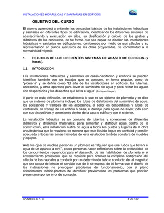 INSTALACIONES HIDRÁULICAS Y SANITARIAS EN EDIFICIOS
APUNTES G. B. P. M. 4 DE 120
OBJETIVO DEL CURSO
El alumno aprenderá a entender los conceptos básicos de las instalaciones hidráulicas
y sanitarias en diferentes tipos de edificación, identificando los diferentes sistemas de
abastecimiento y evacuación en ellos, su clasificación y cálculo de los gastos y
diámetros de los conductos, de tal forma que sea capaz de diseñar las instalaciones
hidráulicas y sanitarias en edificaciones, conformado por medio de sus cálculos y su
representación en planos ejecutivos de las obras proyectadas, de conformidad a la
normatividad vigente.
1. ESTUDIOS DE LOS DIFERENTES SISTEMAS DE ABASTO DE EDIFICIOS (2
horas).
1.1 INTRODUCCIÓN
Las instalaciones hidráulicas y sanitarias en casas-habitación y edificios se pueden
identificar también con los trabajos que se conocen, en forma popular, como de
“plomería” y se define como “El arte de las instalaciones en edificios, las tuberías,
accesorios, y otros aparatos para llevar el suministro de agua y para retirar las aguas
con desperdicios y los desechos que lleva el agua” (Enríquez Harper).
A partir de esta definición, se establecerá lo que es un sistema de plomería y se dice
que un sistema de plomería incluye: los tubos de distribución del suministro de agua,
los accesorios y trampas de los accesorios, el sello los desperdicios y tubos de
ventilación, el drenaje de un edificio o casa, el drenaje para aguas de lluvia; todo esto
con sus dispositivos y conexiones dentro de la casa o edifico y con el exterior.
La instalación hidráulica es un conjunto de tuberías y conexiones de diferentes
diámetros y diferentes materiales; para alimentar y distribuir agua dentro de la
construcción, esta instalación surtirá de agua a todos los puntos y lugares de la obra
arquitectónica que lo requiera, de manera que este liquido llegue en cantidad y presión
adecuada a todas las zonas húmedas de esta estalación también constara de muebles
y equipos.
Ante los ojos de muchas personas un plomero es “alguien que une tubos que llevan el
agua de un aparato a otro”, pocas personas hacen reflexiones sobre la profundidad de
los conocimientos requeridos para el desarrollo de las habilidades de plomería o el
entrenamiento profesional que se requiere para obtener la completa compresión del
cálculo de los caudales a conducir por un determinado tubo o conducto de tal magnitud
que sea capaz de brindar el servicio que de él se espera, de tal forma que el diseño de
las instalaciones no provoquen problemas de funcionamiento, con el pleno
conocimiento teórico-práctico de identificar previamente los problemas que podrían
presentarse por un error de concepto.
 