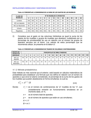 INSTALACIONES HIDRÁULICAS Y SANITARIAS EN EDIFICIOS
APUNTES G. B. P. M. 43 DE 120
CLASE DE
MUEBLES
Nº DE MUEBLES O APARATOS
2 3 4 5 6 8 10 15 20 25 30 35 40
Lavabos 100 100 75 60 50 50 50 50 50 50 50 50 50
WC con depósito 100 67 50 40 37 37 30 30 30 30 30 30 30
WC con flexómetro 50 33 30 25 20 20 20 20 20 16 15 15 15
Urinario 100 67 50 40 37 37 30 27 25 24 23 20 20
Regaderas 100 100 100 100 100 100 100 100 100 100 100 100 100
2) Considera que el gasto en las columnas hidráulicas es igual la suma de los
gastos de los muebles o grupos de muebles que abastece, multiplicado por un
porcentaje de simultaneidad de uso en relación con el número de grupos de
aparatos servidos por el tramo. Los valores de estos porcentajes que se
recomienda utilizar, se presenta en la tabla 4.3
GRUPO DE
APARATOS
SERVIDOS
PORCENTAJE DE SIMULTANEIDAD
1 2 3 4 5 6 8 10 20 30 40 50 75 100 150 200 500 1000
WC con
depósito
100 90 85 80 75 70 64 55 50 43 38 35 33 32 31 30 27 25
WC con
flexómetro
100 80 75 55 50 44 35 27 20 14 10 9 8 7 5 4 3 2
4.1.2 Método probabilístico.
Este método es más racional que el anterior, está basado en cálculos matemáticos de
probabilidad para establecer una fórmula que nos defina en relación con el número de
aparatos a que sirve la tubería considerada, el porcentaje de la suma de los gastos de
los muebles que pueden abastecerse en forma simultanea, la cual es:
BAC pn
p /1
 (4.4)
Donde: n
pC = es el número de combinaciones de “p” muebles de los “n”, que
probablemente entrarán en funcionamiento simultaneo en un
momento dado, en %.
n = es el número total de aparatos.
p = es el número de aparatos que están en uso simultaneo.
A = i / f
B = m / i
Tabla 4.2 PORCENTAJE A CONSIDERAR DE LA SUMA DE LOS GASTOS DE LOS MUEBLES
Tabla 4.3 PORCENTAJE A CONSIDERAR EN TRAMOS DE COLUMNAS O DISTRIBUIDORES
 