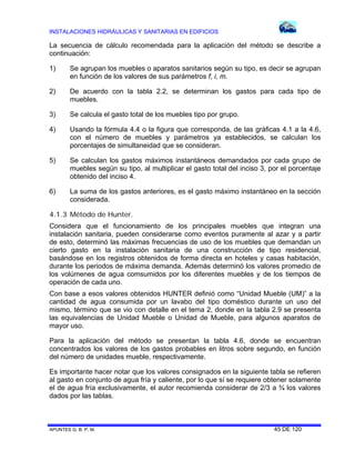 INSTALACIONES HIDRÁULICAS Y SANITARIAS EN EDIFICIOS
APUNTES G. B. P. M. 45 DE 120
La secuencia de cálculo recomendada para la aplicación del método se describe a
continuación:
1) Se agrupan los muebles o aparatos sanitarios según su tipo, es decir se agrupan
en función de los valores de sus parámetros f, i, m.
2) De acuerdo con la tabla 2.2, se determinan los gastos para cada tipo de
muebles.
3) Se calcula el gasto total de los muebles tipo por grupo.
4) Usando la fórmula 4.4 o la figura que corresponda, de las gráficas 4.1 a la 4.6,
con el número de muebles y parámetros ya establecidos, se calculan los
porcentajes de simultaneidad que se consideran.
5) Se calculan los gastos máximos instantáneos demandados por cada grupo de
muebles según su tipo, al multiplicar el gasto total del inciso 3, por el porcentaje
obtenido del inciso 4.
6) La suma de los gastos anteriores, es el gasto máximo instantáneo en la sección
considerada.
4.1.3 Método de Hunter.
Considera que el funcionamiento de los principales muebles que integran una
instalación sanitaria, pueden considerarse como eventos puramente al azar y a partir
de esto, determinó las máximas frecuencias de uso de los muebles que demandan un
cierto gasto en la instalación sanitaria de una construcción de tipo residencial,
basándose en los registros obtenidos de forma directa en hoteles y casas habitación,
durante los periodos de máxima demanda. Además determinó los valores promedio de
los volúmenes de agua comsumidos por los diferentes muebles y de los tiempos de
operación de cada uno.
Con base a esos valores obtenidos HUNTER definió como “Unidad Mueble (UM)” a la
cantidad de agua consumida por un lavabo del tipo doméstico durante un uso del
mismo, término que se vio con detalle en el tema 2, donde en la tabla 2.9 se presenta
las equivalencias de Unidad Mueble o Unidad de Mueble, para algunos aparatos de
mayor uso.
Para la aplicación del método se presentan la tabla 4.6, donde se encuentran
concentrados los valores de los gastos probables en litros sobre segundo, en función
del número de unidades mueble, respectivamente.
Es importante hacer notar que los valores consignados en la siguiente tabla se refieren
al gasto en conjunto de agua fría y caliente, por lo que sí se requiere obtener solamente
el de agua fría exclusivamente, el autor recomienda considerar de 2/3 a ¾ los valores
dados por las tablas.
 