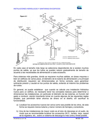 INSTALACIONES HIDRÁULICAS Y SANITARIAS EN EDIFICIOS
APUNTES G. B. P. M. 48 DE 120
En cada caso el tamaño más largo se selecciona dependiendo de si existen muchos
puntos de salida, ya que los tubos se pueden reducir gradualmente de tamaño de
acuerdo a las necesidades de alimentación a cada accesorio.
Para sistemas más grandes, donde se requieren muchas salidas, en áreas mayores o
bien en edificios de varios pisos, el diámetro de la tubería de alimentación y la principal
de distribución requieren ser dimensionadas en forma correcta, para garantizar
suficiente presión y caudal en los puntos de salida, evitando al máximo los problemas
de ruidos.
En general, se puede establecer que cuando se calcula una instalación hidráulica
nueva para un edificio, es necesario tener los conceptos básicos para determinar o
dimensionar las instalaciones, en particular el diámetro de las tuberías, en función del
gasto a conducir, siendo importante tomar en cuenta algunas de las siguientes reglas
simples, que permitirán tener ahorros de dinero en el diseño, sin sacrificar la
funcionalidad.
a) Localizar los accesorios nuevos tan cerca como sea posible de los otros, de esta
forma se requiere menos tubería y menor número de herrajes y conectores.
b) Una de las instalaciones de mayor costo es el tubo de descarga en el suelo, de
modo que es recomendable localizar los accesorios (W.C., lavabo, tarja, cespol
de la regadera, etc., sobre un sistema de descarga lo más corta y lineal posible.
Figura 4.1
 