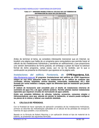 INSTALACIONES HIDRÁULICAS Y SANITARIAS EN EDIFICIOS
APUNTES G. B. P. M. 54 DE 120
Antes de terminar el tema, se considera interesante mencionar que en Internet, se
localizó una página que habla de un programa para computadora que permite hacer el
cálculo de las instalaciones hidráulicas y sanitarias en edificaciones y que proporciona
una versión demostrativa de forma gratuita, sin embargo a pesar de hacer la solicitud
formal de dicho programa, varias veces, aun no se ha recibido, por lo que a
continuación se presenta la información que aparece en la página web.
Instalaciones del edificio. Fontanería, de
http://fontaneria.cype.es/ El programa Instalaciones del edificio de CYPE Ingenieros
integra en una única aplicación todas las instalaciones de un edificio de cualquier tipo
(viviendas, oficinas, hospitales, centros docentes, comerciales, residenciales, etc.). Está
formado por varios módulos o solapas, según los diferentes tipos de instalación que pueden
proyectarse.
El módulo de fontanería está concebido para el diseño de instalaciones interiores de
suministro de agua fría y de agua caliente sanitaria. Permite además resolver instalaciones
especiales que requieran circuitos de recirculación de agua caliente.
Existe una completa biblioteca de válvulas, tuberías, accesorios, consumos simples e
hidromezcladores, para que, además de calcular la instalación, el usuario pueda configurar
los planos de la misma y obtener una medición detallada.
5. CÁLCULO DE PÉRDIDAS.
Con la finalidad de hacer ejemplos de aplicación completos de las instalaciones hidráulicas,
primero se describe las metodologías aplicables en el cálculo de las pérdidas de energía en
tuberías de agua potable y sus accesorios.
Basado en la fórmula de Robert Manning y con aplicación directa al tipo de material de la
tubería, se presentan las siguientes fórmulas:
Tabla 4.11 UNIDADES MUEBLE PARA EL CÁLCULO DE LAS TUBERÍAS DE
DISTRIBUCIÓN DE AGUA EN LOS EDIFICIOS
 