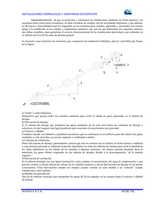 INSTALACIONES HIDRÁULICAS Y SANITARIAS EN EDIFICIOS
APUNTES G. B. P. M. 60 DE 120
Independientemente de que se proyecten y construyan las instalaciones sanitarias en forma práctica y en
ocasiones hasta cierto punto económica, no debe olvidarse de cumplir con las necesidades higiénicas y que además,
la eficiencia y funcionalidad sean las requeridas en las construcciones actuales, planeadas y ejecutadas con estricto
apego a lo establecido en los códigos y reglamentos sanitarios, que son los que determinan los requisitos mínimos
que deben cumplirse, para garantizar el correcto funcionamiento de las instalaciones particulares, que redundan en
un óptimo servicio de las redes de drenaje general.
Es necesario tener presentes los elementos que componen una instalación hidráulica, para lo cual habrá que basare
en la figura.
coladera
a
b
a
b
b
b
g
d
d
d
a) “Sifón” o sello hidráulico.
Dispositivo que poseen todos los muebles sanitarios para evitar la salida de gases generados en la tubería de
drenaje.
b) Derivación de drenaje.
Es la tubería del drenaje que transporta las aguas residuales de un solo nivel hacia las columnas de drenaje o
colectores, la cual requiere una ligera pendiente para ocasionar el escurrimiento por gravedad.
c) Colector o albañal.
Conducto cerrado con diámetro y pendiente necesarios, que se construyen en los edificios para dar salida a las aguas
residuales y a las pluviales, ya sea por separado o combinado a ambas.
e) Columna de ventilación.
Ducto del sistema de drenaje, generalmente vertical que está en contacto con el exterior en forma directa o indirecta
y cuya función principal es mantener la presión atmosférica en todas las tuberías de drenaje para evitar la pérdida de
los sellos hidráulicos en los sifones de los muebles o aparatos sanitarios. Así mismo, permite desalojar hacia la
atmósfera, los gases fétidos originados en las tuberías de drenaje, debido a la descomposición de la materia
orgánica.
f) Derivación de ventilación.
Es la tubería instalada con una ligera inclinación ( para originar el escurrimiento del agua de condensación ), que
permite ventilar en forma directa los sifones de los muebles sanitarios o de las derivaciones de drenaje en los puntos
convenientes. Estas derivaciones pueden ser simples cuando ventilan un solo mueble y en “colector” cuando
ventilan dos o más muebles.
g) Bajadas de agua pluvial.
Son las de tuberías verticales que transportan las aguas de lluvia captadas en las azoteas hasta el colector o albañal
de drenaje.
 
