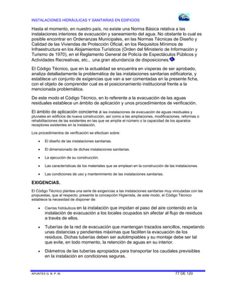 INSTALACIONES HIDRÁULICAS Y SANITARIAS EN EDIFICIOS
APUNTES G. B. P. M. 77 DE 120
Hasta el momento, en nuestro país, no existe una Norma Básica relativa a las
instalaciones interiores de evacuación y saneamiento del agua. No obstante lo cual es
posible encontrar en Ordenanzas Municipales, en las Normas Técnicas de Diseño y
Calidad de las Viviendas de Protección Oficial, en los Requisitos Mínimos de
Infraestructura en los Alojamientos Turísticos (Orden del Ministerio de Información y
Turismo de 1970), en el Reglamento General de Policía de Espectáculos Públicos y
Actividades Recreativas, etc., una gran abundancia de disposiciones.
El Código Técnico, que en la actualidad se encuentra en vísperas de ser aprobado,
analiza detalladamente la problemática de las instalaciones sanitarias edificatoria, y
establece un conjunto de exigencias que van a ser comentadas en la presente ficha,
con el objeto de comprender cual es el posicionamiento institucional frente a la
mencionada problemática.
De este modo el Código Técnico, en lo referente a la evacuación de las aguas
residuales establece un ámbito de aplicación y unos procedimientos de verificación.
El ámbito de aplicación concierne a las instalaciones de evacuación de aguas residuales y
pluviales en edificios de nueva construcción, así como a las ampliaciones, modificaciones, reformas o
rehabilitaciones de las existentes en las que se amplíe el número o la capacidad de los aparatos
receptores existentes en la instalación.
Los procedimientos de verificación se efectúan sobre:
 El diseño de las instalaciones sanitarias.
 El dimensionado de dichas instalaciones sanitarias.
 La ejecución de su construcción.
 Las características de los materiales que se emplean en la construcción de las instalaciones.
 Las condiciones de uso y mantenimiento de las instalaciones sanitarias.
EXIGENCIAS.
El Código Técnico plantea una serie de exigencias a las instalaciones sanitarias muy vinculadas con las
propuestas, que al respecto, presenta la concepción Higienista, de este modo, el Código Técnico
establece la necesidad de disponer de:
 Cierres hidráulicos en la instalación que impidan el paso del aire contenido en la
instalación de evacuación a los locales ocupados sin afectar al flujo de residuos
a través de ellos.
 Tuberías de la red de evacuación que mantengan trazados sencillos, respetando
unas distancias y pendientes máximas que faciliten la evacuación de los
residuos. Dichas tuberías deben ser autolimpiables y su montaje debe ser tal
que evite, en todo momento, la retención de aguas en su interior.
 Diámetros de las tuberías apropiados para transportar los caudales previsibles
en la instalación en condiciones seguras.
 