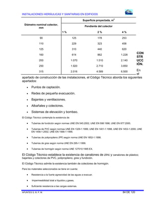 INSTALACIONES HIDRÁULICAS Y SANITARIAS EN EDIFICIOS
APUNTES G. B. P. M. 84 DE 120
CON
STR
UCC
IÓN.
En
el
apartado de construcción de las instalaciones, el Código Técnico aborda los siguientes
apartados:
 Puntos de captación.
 Redes de pequeña evacuación.
 Bajantes y ventilaciones.
 Albañales y colectores.
 Sistemas de elevación y bombeo.
El Código Técnico contempla la existencia de:
 Tuberías de fundición según normas UNE EN 545:2002, UNE EN 598:1996, UNE EN 877:2000.
 Tuberías de PVC según normas UNE EN 1329-1:1999, UNE EN 1401-1:1998, UNE EN 1453-1:2000, UNE
EN 1456-1:2002, UNE EN 1566-1:1999.
 Tuberías de polipropileno (PP) según norma UNE EN 1852-1:1998.
 Tuberías de gres según norma UNE EN 295-1:1999.
 Tuberías de hormigón según norma UNE 127010:1995 EX.
El Código Técnico establece la existencia de canalones de zinc y canalones de plástico;
bajantes y colectores de PVC, polipropileno, gres y fundición.
El Código Técnico admite la existencia también de colectores de hormigón.
Para los materiales seleccionados se tiene en cuenta:
 Resistencia a la fuerte agresividad de las aguas a evacuar.
 Impermeabilidad total a líquidos y gases.
 Suficiente resistencia a las cargas externas.
Diámetro nominal colector,
mm
Superficie proyectada, m2
Pendiente del colector
1 % 2 % 4 %
90 125 178 253
110 229 323 458
125 310 440 620
160 614 862 1.228
200 1.070 1.510 2.140
250 1.920 2.710 3.850
315 2.016 4.589 6.500
 