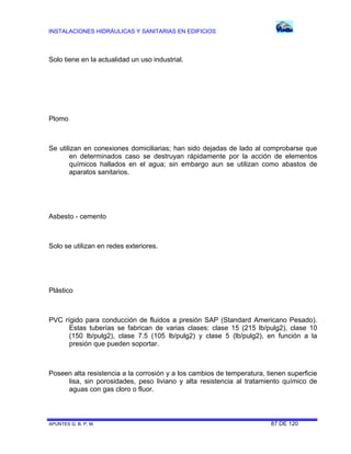INSTALACIONES HIDRÁULICAS Y SANITARIAS EN EDIFICIOS
APUNTES G. B. P. M. 87 DE 120
Solo tiene en la actualidad un uso industrial.
Plomo
Se utilizan en conexiones domiciliarias; han sido dejadas de lado al comprobarse que
en determinados caso se destruyan rápidamente por la acción de elementos
químicos hallados en el agua; sin embargo aun se utilizan como abastos de
aparatos sanitarios.
Asbesto - cemento
Solo se utilizan en redes exteriores.
Plástico
PVC rígido para conducción de fluidos a presión SAP (Standard Americano Pesado).
Estas tuberías se fabrican de varias clases: clase 15 (215 lb/pulg2), clase 10
(150 lb/pulg2), clase 7.5 (105 lb/pulg2) y clase 5 (lb/pulg2), en función a la
presión que pueden soportar.
Poseen alta resistencia a la corrosión y a los cambios de temperatura, tienen superficie
lisa, sin porosidades, peso liviano y alta resistencia al tratamiento químico de
aguas con gas cloro o fluor.
 