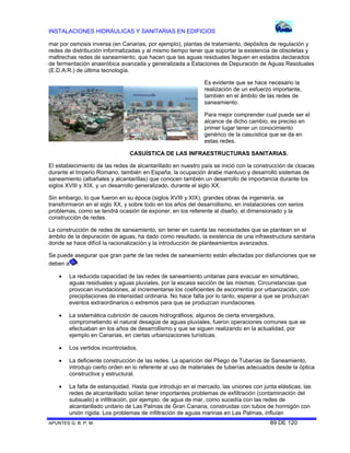 INSTALACIONES HIDRÁULICAS Y SANITARIAS EN EDIFICIOS
APUNTES G. B. P. M. 89 DE 120
mar por osmosis inversa (en Canarias, por ejemplo), plantas de tratamiento, depósitos de regulación y
redes de distribución informatizadas y al mismo tiempo tener que soportar la existencia de obsoletas y
maltrechas redes de saneamiento, que hacen que las aguas residuales lleguen en estados declarados
de fermentación anaeróbica avanzada y generalizada a Estaciones de Depuración de Aguas Residuales
(E.D.A.R.) de última tecnología.
Es evidente que se hace necesario la
realización de un esfuerzo importante,
también en el ámbito de las redes de
saneamiento.
Para mejor comprender cual puede ser el
alcance de dicho cambio, es preciso en
primer lugar tener un conocimiento
genérico de la casuística que se da en
estas redes.
CASUÍSTICA DE LAS INFRAESTRUCTURAS SANITARIAS.
El establecimiento de las redes de alcantarillado en nuestro país se inició con la construcción de cloacas
durante el Imperio Romano, también en España, la ocupación árabe mantuvo y desarrolló sistemas de
saneamiento (albañales y alcantarillas) que conocen también un desarrollo de importancia durante los
siglos XVIII y XIX, y un desarrollo generalizado, durante el siglo XX.
Sin embargo, lo que fueron en su época (siglos XVIII y XIX), grandes obras de ingeniería, se
transformaron en el siglo XX, y sobre todo en los años del desarrollismo, en instalaciones con serios
problemas, como se tendrá ocasión de exponer, en los referente al diseño, el dimensionado y la
construcción de redes.
La construcción de redes de saneamiento, sin tener en cuenta las necesidades que se plantean en el
ámbito de la depuración de aguas, ha dado como resultado, la existencia de una infraestructura sanitaria
donde se hace difícil la racionalización y la introducción de planteamientos avanzados.
Se puede asegurar que gran parte de las redes de saneamiento están afectadas por disfunciones que se
deben a :
 La reducida capacidad de las redes de saneamiento unitarias para evacuar en simultáneo,
aguas residuales y aguas pluviales, por la escasa sección de las mismas. Circunstancias que
provocan inundaciones, al incrementarse los coeficientes de escorrentía por urbanización, con
precipitaciones de intensidad ordinaria. No hace falta por lo tanto, esperar a que se produzcan
eventos extraordinarios o extremos para que se produzcan inundaciones.
 La sistemática cubrición de cauces hidrográficos, algunos de cierta envergadura,
comprometiendo el natural desagüe de aguas pluviales, fueron operaciones comunes que se
efectuaban en los años de desarrollismo y que se siguen realizando en la actualidad, por
ejemplo en Canarias, en ciertas urbanizaciones turísticas.
 Los vertidos incontrolados.
 La deficiente construcción de las redes. La aparición del Pliego de Tuberías de Saneamiento,
introdujo cierto orden en lo referente al uso de materiales de tuberías adecuados desde la óptica
constructiva y estructural.
 La falta de estanquidad. Hasta que introdujo en el mercado, las uniones con junta elásticas, las
redes de alcantarillado solían tener importantes problemas de exfiltración (contaminación del
subsuelo) e infiltración, por ejemplo, de agua de mar, como sucedía con las redes de
alcantarillado unitario de Las Palmas de Gran Canaria, construidas con tubos de hormigón con
unión rígida. Los problemas de infiltración de aguas marinas en Las Palmas, influían
 