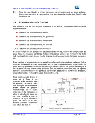INSTALACIONES HIDRÁULICAS Y SANITARIAS EN EDIFICIOS
APUNTES G. B. P. M. 9 DE 120
E).- Agua de mar. Según el origen del agua, para transformarla en agua potable,
deberá ser sometida a tratamientos, que van desde la simple desinfección a la
desalinización.
1.4 SISTEMAS DE ABASTO DE EDIFICIOS
Los sistemas que se utilizan para abastecer a un edificio, se pueden clasificar de la
siguiente forma:
Sistemas de abastecimiento directo
Sistemas de abastecimiento por gravedad
Sistemas de abastecimiento combinado
Sistemas de abastecimiento por presión
1.4.1.Sistemas de abastecimiento directo.
Se dice contar con un sistema de abastecimiento directo, cuando la alimentación de
agua fría a los muebles sanitarios de las edificaciones se hace en forma directa de la
red municipal sin estar de por medio tinacos de almacenamiento, tanques elevados,
etc.
Para efectuar el abastecimiento de agua fría en forma directa a todos y cada uno de los
muebles de las edificaciones particulares, es necesario que éstas sean en promedio de
poca altura y que la red municipal se disponga de una presión tal, que el agua llegue a
los muebles de los niveles más elevados con la presión necesaria para un óptimo
servicio, aún considerando las pérdidas por fricción, obstrucción, cambios de dirección,
ensanchamiento o reducción brusca de diámetros, etc.
Para estar seguros de que el
agua va a llegar a los
muebles más elevados con
la presión necesaria para
que trabajen eficientemente,
basta medir la presión
manométrica en el punto
más alto de la instalación o
abrir la válvula del agua fría
de este mueble y que la
columna de agua alcance a
partir del brazo o en una
tubería paralela libremente
una altura de 2.00 m. Figura 1.5
 