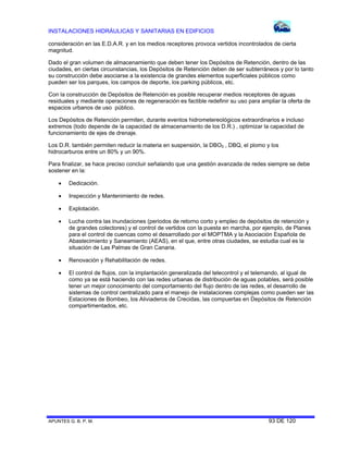 INSTALACIONES HIDRÁULICAS Y SANITARIAS EN EDIFICIOS
APUNTES G. B. P. M. 93 DE 120
consideración en las E.D.A.R. y en los medios receptores provoca vertidos incontrolados de cierta
magnitud.
Dado el gran volumen de almacenamiento que deben tener los Depósitos de Retención, dentro de las
ciudades, en ciertas circunstancias, los Depósitos de Retención deben de ser subterráneos y por lo tanto
su construcción debe asociarse a la existencia de grandes elementos superficiales públicos como
pueden ser los parques, los campos de deporte, los parking públicos, etc.
Con la construcción de Depósitos de Retención es posible recuperar medios receptores de aguas
residuales y mediante operaciones de regeneración es factible redefinir su uso para ampliar la oferta de
espacios urbanos de uso público.
Los Depósitos de Retención permiten, durante eventos hidrometereológicos extraordinarios e incluso
extremos (todo depende de la capacidad de almacenamiento de los D.R.) , optimizar la capacidad de
funcionamiento de ejes de drenaje.
Los D.R. también permiten reducir la materia en suspensión, la DBO5 , DBQ, el plomo y los
hidrocarburos entre un 80% y un 90%.
Para finalizar, se hace preciso concluir señalando que una gestión avanzada de redes siempre se debe
sostener en la:
 Dedicación.
 Inspección y Mantenimiento de redes.
 Explotación.
 Lucha contra las inundaciones (periodos de retorno corto y empleo de depósitos de retención y
de grandes colectores) y el control de vertidos con la puesta en marcha, por ejemplo, de Planes
para el control de cuencas como el desarrollado por el MOPTMA y la Asociación Española de
Abastecimiento y Saneamiento (AEAS), en el que, entre otras ciudades, se estudia cual es la
situación de Las Palmas de Gran Canaria.
 Renovación y Rehabilitación de redes.
 El control de flujos, con la implantación generalizada del telecontrol y el telemando, al igual de
como ya se está haciendo con las redes urbanas de distribución de aguas potables, será posible
tener un mejor conocimiento del comportamiento del flujo dentro de las redes, el desarrollo de
sistemas de control centralizado para el manejo de instalaciones complejas como pueden ser las
Estaciones de Bombeo, los Aliviaderos de Crecidas, las compuertas en Depósitos de Retención
compartimentados, etc.
 