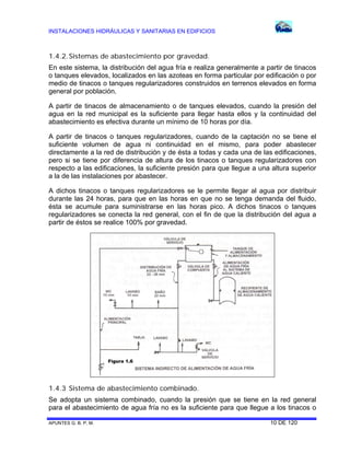 INSTALACIONES HIDRÁULICAS Y SANITARIAS EN EDIFICIOS

1.4.2. Sistemas de abastecimiento por gravedad.
En este sistema, la distribución del agua fría e realiza generalmente a partir de tinacos
o tanques elevados, localizados en las azoteas en forma particular por edificación o por
medio de tinacos o tanques regularizadores construidos en terrenos elevados en forma
general por población.
A partir de tinacos de almacenamiento o de tanques elevados, cuando la presión del
agua en la red municipal es la suficiente para llegar hasta ellos y la continuidad del
abastecimiento es efectiva durante un mínimo de 10 horas por día.
A partir de tinacos o tanques regularizadores, cuando de la captación no se tiene el
suficiente volumen de agua ni continuidad en el mismo, para poder abastecer
directamente a la red de distribución y de ésta a todas y cada una de las edificaciones,
pero si se tiene por diferencia de altura de los tinacos o tanques regularizadores con
respecto a las edificaciones, la suficiente presión para que llegue a una altura superior
a la de las instalaciones por abastecer.
A dichos tinacos o tanques regularizadores se le permite llegar al agua por distribuir
durante las 24 horas, para que en las horas en que no se tenga demanda del fluido,
ésta se acumule para suministrarse en las horas pico. A dichos tinacos o tanques
regularizadores se conecta la red general, con el fin de que la distribución del agua a
partir de éstos se realice 100% por gravedad.

Figura 1.6

1.4.3 Sistema de abastecimiento combinado.
Se adopta un sistema combinado, cuando la presión que se tiene en la red general
para el abastecimiento de agua fría no es la suficiente para que llegue a los tinacos o
APUNTES G. B. P. M.

10 DE 120

 