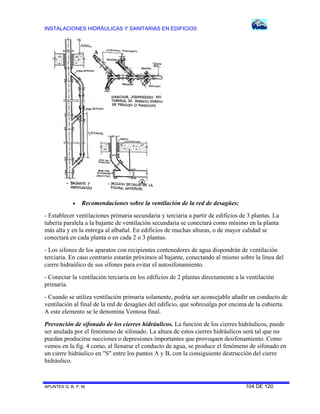INSTALACIONES HIDRÁULICAS Y SANITARIAS EN EDIFICIOS



Recomendaciones sobre la ventilación de la red de desagües:

- Establecer ventilaciones primaria secundaria y terciaria a partir de edificios de 3 plantas. La
tubería paralela a la bajante de ventilación secundaria se conectará como mínimo en la planta
más alta y en la entrega al albañal. En edificios de muchas alturas, o de mayor calidad se
conectará en cada planta o en cada 2 o 3 plantas.
- Los sifones de los aparatos con recipientes contenedores de agua dispondrán de ventilación
terciaria. En caso contrario estarán próximos al bajante, conectando al mismo sobre la línea del
cierre hidraúlico de sus sifones para evitar el autosifonamiento.
- Conectar la ventilación terciaria en los edificios de 2 plantas directamente a la ventilación
primaria.
- Cuando se utiliza ventilación primaria solamente, podría ser aconsejable añadir un conducto de
ventilación al final de la red de desagües del edificio, que sobresalga por encima de la cubierta.
A este elemento se le denomina Ventosa final.
Prevención de sifonado de los cierres hidráulicos. La función de los cierres hidráulicos, puede
ser anulada por el fenómeno de sifonado. La altura de estos cierres hidráulicos será tal que no
puedan producirse succiones o depresiones importantes que provoquen desifonamiento. Como
vemos en la fig. 4 como, al llenarse el conducto de agua, se produce el fenómeno de sifonado en
un cierre hidráulico en "S" entre los puntos A y B, con la consiguiente destrucción del cierre
hidráulico.

APUNTES G. B. P. M.

104 DE 120

 