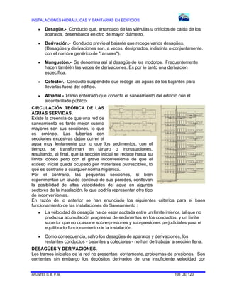 INSTALACIONES HIDRÁULICAS Y SANITARIAS EN EDIFICIOS


Desagüe.- Conducto que, arrancado de las válvulas u orificios de caída de los
aparatos, desembarca en otro de mayor diámetro.



Derivación.- Conducto previo al bajante que recoge varios desagües.
(Desagües y derivaciones son, a veces, designados, indistinta o conjuntamente,
con el nombre genérico de "ramales").



Manguetón.- Se denomina así al desagüe de los inodoros. Frecuentemente
hacen también las veces de derivaciones. Es por lo tanto una derivación
específica.



Colector.- Conducto suspendido que recoge las aguas de los bajantes para
llevarlas fuera del edificio.



Albañal.- Tramo enterrado que conecta el saneamiento del edificio con el
alcantarillado público.

CIRCULACIÓN TEÓRICA DE LAS
AGUAS SERVIDAS.
Existe la creencia de que una red de
saneamiento es tanto mejor cuanto
mayores son sus secciones, lo que
es erróneo. Las tuberías con
secciones excesivas dejan correr el
agua muy lentamente por lo que los sedimentos, con el
tiempo, se transforman en tártaro o incrustaciones,
resultando, al final, que la sección inicial se reduce hasta su
límite idóneo pero con el grave inconveniente de que el
exceso inicial queda ocupado por materiales putrescibles, lo
que es contrario a cualquier norma higiénica.
Por el contrario, las pequeñas secciones, si bien
experimentan un lavado continuo de sus paredes, conllevan
la posibilidad de altas velocidades del agua en algunos
sectores de la instalación, lo que podría representar otro tipo
de inconvenientes.
En razón de lo anterior se han enunciado los siguientes criterios para el buen
funcionamiento de las instalaciones de Saneamiento :


La velocidad de desagüe ha de estar acotada entre un límite inferior, tal que no
produzca acumulación progresiva de sedimentos en los conductos, y un límite
superior que no ocasione sobre-presiones y sub-presiones perjudiciales para el
equilibrado funcionamiento de la instalación.



Como consecuencia, salvo los desagües de aparatos y derivaciones, los
restantes conductos - bajantes y colectores - no han de trabajar a sección llena.

DESAGÜES Y DERIVACIONES.
Los tramos iniciales de la red no presentan, obviamente, problemas de presiones. Son
corrientes sin embargo los depósitos derivados de una insuficiente velocidad por

APUNTES G. B. P. M.

108 DE 120

 