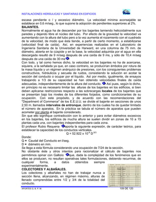 INSTALACIONES HIDRÁULICAS Y SANITARIAS EN EDIFICIOS

escasa pendiente o / y excesivo diámetro. La velocidad mínima aconsejable se
establece en 0,6 m/seg., lo que supone la adopción de pendientes superiores al 2%.
BAJANTES.
Normalmente el agua ha de descender por los bajantes lamiendo helicoidalmente sus
paredes y dejando libre el núcleo del tubo. Por efecto de la gravedad la velocidad va
aumentando con la altura del tubo pero a la vez aumenta el rozamiento con el cuadrado
de la velocidad, de modo que ésta tiende, a partir de cierto momento, a estabilizarse
(velocidad final de caída). Así, en experiencias realizadas en el Laboratorio de
Ingeniería Sanitaria de la Universidad de Harward, en una columna de 75 mm. de
diámetro, abierta en la cúspide y en la base, la velocidad adquirida por el agua en ella
descargada resultó de 9 m/seg después de una caída de 9 ms, y sólo de 10,4 m/seg
después de una caída de 30 ms.
Con todo, y tal como hemos dicho, la velocidad en los bajantes no ha de acercarse,
siquiera, a la señalada ya que, en caso contrario, se producirían émbolos por rotura de
la masa líquida y un régimen anárquico de presiones, con los consiguientes problemas
constructivos, hidráulicos y secuela de ruidos, consistiendo la solución en acotar la
sección del conducto o ocupar por el líquido. Así por medio, igualmente, de ensayos
trabajando a 1/3 de su capacidad se han obtenido velocidades finales de caída
Así pues, según lo dicho,
adecuadas, independientemente de la altura del conducto.
en principio no es necesario limitar las alturas de los bajantes en los edificios, si bien
deben aplicarse restricciones respecto a las sobrecargas locales de los bajantes que
se presentan bajo los niveles de los diferentes forjados, como condicionantes de su
ocupación. Con este propósito, y de acuerdo con las recomendaciones del
"Department of Commerce" de los E.E.U.U. se divide el bajante en secciones de unos
2,50 m. llamados intervalos de entronque, dentro de los cuales ha de quedar limitado
el número de aparatos. En la práctica se tabula el número de aparatos que pueden
acometer por planta al bajante considerado.
Sin que ello signifique contradicción con lo anterior y para evitar diámetros excesivos
en los bajantes, los edificios de mucha altura se suelen dividir en zonas de 10 a 15
plantas cada una, con bajantes independientes para cada zona.
aporta la siguiente expresión, de carácter teórico, para
El profesor Rubio Requena
establecer la capacidad de los conductos verticales.
Q = 52.922 x 10-8 D 8/3
Donde:
Q = Caudal del Conducto en l/seg.
D = diámetro en mm.
Se llega a esta fórmula considerando una ocupación de 7/24 de la sección.
No obstante éste y otros intentos para racionalizar el cálculo de bajantes nos
que, dada la complejidad de los fenómenos que en
permitimos opinar con Gallizio
ellos se producen, no resultan operativas tales formulaciones, debiendo recurrirse, de
cualquier
forma,
a
datos
obtenidos
siempre
experimentalmente.
COLECTORES Y ALBAÑALES.
Los colectores y albañales no han de trabajar nunca a
sección llena, alcanzando, en régimen máximo, alturas de
llenado comprendidas entre 1/2 y 3/4 de la totalidad del
conducto.
APUNTES G. B. P. M.

109 DE 120

 