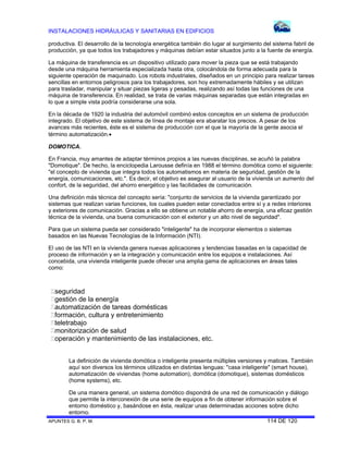 INSTALACIONES HIDRÁULICAS Y SANITARIAS EN EDIFICIOS
productiva. El desarrollo de la tecnología energética también dio lugar al surgimiento del sistema fabril de
producción, ya que todos los trabajadores y máquinas debían estar situados junto a la fuente de energía.
La máquina de transferencia es un dispositivo utilizado para mover la pieza que se está trabajando
desde una máquina herramienta especializada hasta otra, colocándola de forma adecuada para la
siguiente operación de maquinado. Los robots industriales, diseñados en un principio para realizar tareas
sencillas en entornos peligrosos para los trabajadores, son hoy extremadamente hábiles y se utilizan
para trasladar, manipular y situar piezas ligeras y pesadas, realizando así todas las funciones de una
máquina de transferencia. En realidad, se trata de varias máquinas separadas que están integradas en
lo que a simple vista podría considerarse una sola.
En la década de 1920 la industria del automóvil combinó estos conceptos en un sistema de producción
integrado. El objetivo de este sistema de línea de montaje era abaratar los precios. A pesar de los
avances más recientes, éste es el sistema de producción con el que la mayoría de la gente asocia el
término automatización.
DOMOTICA.
En Francia, muy amantes de adaptar términos propios a las nuevas disciplinas, se acuñó la palabra
"Domotique". De hecho, la enciclopedia Larousse definía en 1988 el término domótica como el siguiente:
"el concepto de vivienda que integra todos los automatismos en materia de seguridad, gestión de la
energía, comunicaciones, etc.". Es decir, el objetivo es asegurar al usuario de la vivienda un aumento del
confort, de la seguridad, del ahorro energético y las facilidades de comunicación.
Una definición más técnica del concepto sería: "conjunto de servicios de la vivienda garantizado por
sistemas que realizan varias funciones, los cuales pueden estar conectados entre sí y a redes interiores
y exteriores de comunicación. Gracias a ello se obtiene un notable ahorro de energía, una eficaz gestión
técnica de la vivienda, una buena comunicación con el exterior y un alto nivel de seguridad".
Para que un sistema pueda ser considerado "inteligente" ha de incorporar elementos o sistemas
basados en las Nuevas Tecnologías de la Información (NTI).
El uso de las NTI en la vivienda genera nuevas aplicaciones y tendencias basadas en la capacidad de
proceso de información y en la integración y comunicación entre los equipos e instalaciones. Así
concebida, una vivienda inteligente puede ofrecer una amplia gama de aplicaciones en áreas tales
como:

seguridad
gestión de la energía
automatización de tareas domésticas
formación, cultura y entretenimiento
teletrabajo
monitorización de salud
operación y mantenimiento de las instalaciones, etc.
La definición de vivienda domótica o inteligente presenta múltiples versiones y matices. También
aquí son diversos los términos utilizados en distintas lenguas: "casa inteligente" (smart house),
automatización de viviendas (home automation), domótica (domotique), sistemas domésticos
(home systems), etc.
De una manera general, un sistema domótico dispondrá de una red de comunicación y diálogo
que permite la interconexión de una serie de equipos a fin de obtener información sobre el
entorno doméstico y, basándose en ésta, realizar unas determinadas acciones sobre dicho
entorno.
APUNTES G. B. P. M.
114 DE 120

 