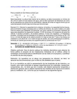 INSTALACIONES HIDRÁULICAS Y SANITARIAS EN EDIFICIOS

y
Para un diseño en dos hileras se tiene que:
3S
6 S (n  2)
b
y
a
2(n  2)
3n
Nota Importante: La altura total interior de la cisterna, se debe incrementar un mínimo de
30 a 40 cm sobre el nivel máximo del agua, para la libre operación de flotadores así como
de los elementos de control de los automáticos, además de evitar en alguna forma que se
sude demasiado el lecho bajo de la losa que sirve de tapa.
Ejemplo 2.3.- Calcular la capacidad de la cisterna, la bomba y la capacidad de los tinacos,
para suministrar el agua necesaria para un edificio de oficinas, de cuatro niveles y en cada
nivel se estima que trabajarán 20 personas, así como calcular el suministro necesario de
agua para abastecer los siguientes muebles: 12 WC de tanque; 20 mingitorios de pared de
válvula; 4 lavabos privados y 35 lavabos públicos; 4 tinas con regadera; y 4 fregaderos
privados. Considere que las pérdidas en la tubería de alimentación a los tinacos es de 1.79
m.c.a., el nivel del agua en la cisterna tendrá 2 m bajo la losa del 1º piso y los tinacos se
instalarán a una altura de 1.5 m sobre la losa de azotea, así como dimensionar la cisterna,
tomando en cuenta que se tiene una superficie para su construcción de 16 m2

Solución: C. S. = 36,456.00 lt; HP bomba = 1.097; C. T. = 1,400.00 lt; Q muebles = 17.380 lt/s;
en una hilera a = 1.58 m; b = 2.53 y h = 2.6 m; en dos hileras a = b = 2 m y h = 2.6 m

3.

ESTUDIO DE ISOMÉTRICOS. (6 horas).

Objetivo particular: Que el alumno aplique los métodos descriptivos para plasmar de
forma gráfica el proyecto de las instalaciones hidráulicas de un edificio, utilizar la
simbología convencional para la identificación de las redes en el proyecto y cuantificar
el volumen de obra del proyecto.
Definición: Un isométrico es un dibujo con perspectiva de volumen, es decir, se
aprecian las tres dimensiones y por si sólo es más detallado que un plano.
En si un isométrico es solo la representación de las longitudes de las tuberías y su
trazado, para nada contempla el agregar especificaciones de materiales, resistencias,
componentes, etc., no tiene que ser a escala, solo deberá representar recipientes y
distribución general, pero si deberá representar las medidas de los tramos de la tubería
para su instalación, etc., como los que se muestran en las siguientes figuras:

APUNTES G. B. P. M.

27 DE 120

 