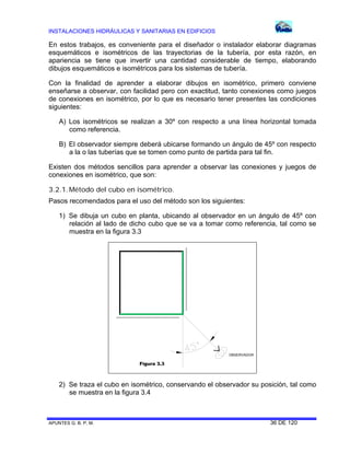 INSTALACIONES HIDRÁULICAS Y SANITARIAS EN EDIFICIOS

En estos trabajos, es conveniente para el diseñador o instalador elaborar diagramas
esquemáticos e isométricos de las trayectorias de la tubería, por esta razón, en
apariencia se tiene que invertir una cantidad considerable de tiempo, elaborando
dibujos esquemáticos e isométricos para los sistemas de tubería.
Con la finalidad de aprender a elaborar dibujos en isométrico, primero conviene
enseñarse a observar, con facilidad pero con exactitud, tanto conexiones como juegos
de conexiones en isométrico, por lo que es necesario tener presentes las condiciones
siguientes:
A) Los isométricos se realizan a 30º con respecto a una línea horizontal tomada
como referencia.
B) El observador siempre deberá ubicarse formando un ángulo de 45º con respecto
a la o las tuberías que se tomen como punto de partida para tal fin.
Existen dos métodos sencillos para aprender a observar las conexiones y juegos de
conexiones en isométrico, que son:
3.2.1. Método del cubo en isométrico.
Pasos recomendados para el uso del método son los siguientes:
1) Se dibuja un cubo en planta, ubicando al observador en un ángulo de 45º con
relación al lado de dicho cubo que se va a tomar como referencia, tal como se
muestra en la figura 3.3

O B S E R V A D O R

Figura 3.3

2) Se traza el cubo en isométrico, conservando el observador su posición, tal como
se muestra en la figura 3.4

APUNTES G. B. P. M.

36 DE 120

 