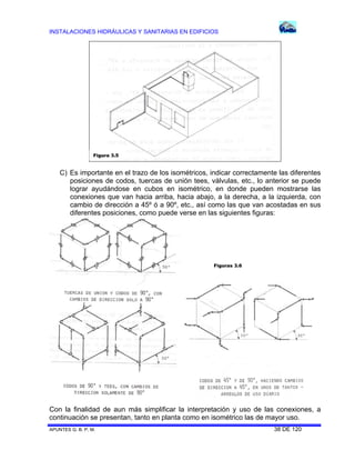 INSTALACIONES HIDRÁULICAS Y SANITARIAS EN EDIFICIOS

Figura 3.5

C) Es importante en el trazo de los isométricos, indicar correctamente las diferentes
posiciones de codos, tuercas de unión tees, válvulas, etc., lo anterior se puede
lograr ayudándose en cubos en isométrico, en donde pueden mostrarse las
conexiones que van hacia arriba, hacia abajo, a la derecha, a la izquierda, con
cambio de dirección a 45º ó a 90º, etc., así como las que van acostadas en sus
diferentes posiciones, como puede verse en las siguientes figuras:

Figuras 3.6

Con la finalidad de aun más simplificar la interpretación y uso de las conexiones, a
continuación se presentan, tanto en planta como en isométrico las de mayor uso.
APUNTES G. B. P. M.

38 DE 120

 