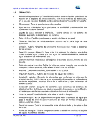 INSTALACIONES HIDRÁULICAS Y SANITARIAS EN EDIFICIOS

1.2

DEFINICIONES



Alimentación (tubería de.).- Tubería comprendida entre el medidor y la válvula de
flotador en el depósito de almacenamiento, o el inicio de la red de distribución,
en el caso de no existir depósito, también conocido como “montante” en España.



Alimentador.- Tubería que abastece a los ramales.



Agua servida o desagüe.- Agua que carece de potabilidad, proveniente del uso
doméstico, industrial o similar.



Bajada de agua, colector o montante.- Tubería vertical de un sistema de
desagüe que recibe la descarga de los ramales.



Baño público.- Establecimiento para el servicio de higiene personal.



Cisterna.- Depósito de almacenamiento ubicado en la parte baja de una
edificación.



Colector.- Tubería horizontal de un sistema de desagüe que recibe la descarga
de los ramales.



Conexión cruzada.- Conexión física entre dos sistemas de tuberías, uno de los
cuales contiene agua potable y el otro agua de calidad desconocida, donde el
agua puede fluir de un sistema a otro.



Diámetro nominal.- Medida que corresponde al diámetro exterior, mínimo de una
tubería.



Gabinete contra incendio.- Salida del sistema contra incendio, que consta de
manguera, válvula y carrete, colocada en el interior de los edificios.



Hidrante.- Grifo contra incendio, colocado en la vía pública.



Impulsión (tubería.).- Tubería de descarga del equipo de bombeo.



Instalación exterior.- Conjunto de elementos que conforman los sistemas de
abastecimiento y distribución de agua, evacuación de desagües e instalaciones
sanitarias especiales, ubicadas fuera de la edificación y que pertenecen al
sistema público.



Instalación interior.- Conjunto de elementos que conforman los sistemas de
abastecimiento y distribución de agua, evacuación de desagües, su ventilación,
e instalaciones sanitarias especiales, ubicados dentro de la edificación.



Llave de paso.- Es la válvula colocada sobre el servicio de agua.



Medidor de agua.- Es un dispositivo usado para medir la cantidad de agua que
pasa a través del tubo de agua de servicio. Se mide en metros cúbicos, pies
cúbicos, galones o litros.



Ramal de agua.- Tubería comprendida entre el alimentador y la salida a los
servicios.



Ramal de desagüe.- Tubería comprendida entre la salida del servicio y la bajada
de agua o montante o colector.

APUNTES G. B. P. M.

5 DE 120

 