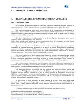 INSTALACIONES HIDRÁULICAS Y SANITARIAS EN EDIFICIOS

6.

DEFINICIÓN DE GASTOS Y DIÁMETROS.

7.

CLASIFICACIÓN DEL SISTEMA DE EVACUACIÓN Y VENTILACIÓN.

INSTALACIÓN SANITARIA
Es el conjunto de tuberías de conducción, conexiones, obturadores hidráulicos en general como son las
trampas tipo P , tipo S , sifones, céspoles, coladeras, etc., necesarios para la evacuación de una edificación.
Las instalaciones sanitarias tienen, tienen por objeto retirar de las construcciones en forma segura, las
aguas negras y pluviales, además de establecer obturaciones o trampas hidráulicas, para evitar que los gases y malos
olores producidos por la descomposición de las materias orgánicas acarreadas, salgan por donde se usan los muebles
sanitarios o por las coladeras en general.
Los planos arquitectónicos son indispensables, ya que de ellos dependen la colocación de los muebles
sanitarios y demás dispositivos propios de la instalación.
Dichos planos deben definir la localización de los aparatos sanitarios dentro de la edificación, para poder decir el
trazo más conveniente de la instalación hidráulica y de drenaje.
Es sumamente importante en el plano arquitectónico el acotamiento, para saber con precisión las
dimensiones de todas las habitaciones del edificio, y en especial de aquellas que requieren de instalaciones
sanitarias. Así mismo resulta de gran utilidad contar, como mínimo con un corte transversal y uno longitudinal de la
parte del edificio donde se encuentran las instalaciones, para saber, dentro del mismo, la posición de los muebles y
dispositivos sanitarios y así determinar el tipo de instalación más conveniente.
Las instalaciones sanitarias, deben proyectarse y principalmente construirse, procurando sacar el máximo
provecho de las cualidades de los materiales empleados, e instalarse en forma lo más práctica posible, de modo que
se eviten reparaciones constantes e injustificadas, previendo un mínimo mantenimiento, el cual consistirá en
condiciones normales de funcionamiento, en dar la limpieza periódica requerida a través de los registros.
Una vez determinado el trazo óptimo para la instalación, será necesario definir cual o cuáles serán los
materiales, el tipo de muebles y accesorios sanitarios a emplear en el proyecto. La elección de estos elementos se
hará con base en el número de usuarios, clase y destino del tipo de instalación.
Los materiales empleados en nuestros días para construir una instalación sanitaria interior, son
principalmente el PVC ( policloruro de vinilo ), fierro fundido, cobre y fierro galvanizado. Los conductos
elaborados con estos materiales, cumplen con la tarea de conducir las aguas de desechos del interior de una
edificación o casa habitación y depositarlas en un sistema externo de drenaje. Para este sistema externo se emplea
otro tipo de tuberías construidas con concreto, barro vitrificado, PVC, etc., al igual que son utilizadas bombas para
desalojar aguas residuales, cuando así se requiera.
A pesar de que en forma universal a las aguas evacuadas se le conoce como aguas negras, suele
denominárseles como aguas residuales, por la gran cantidad y variedad de residuos que arrastran, o también se les
pueden llamar y contada propiedad como aguas servidas, porque se desechan después de aprovechárseles en un
determinado servicio.
A las aguas residuales o aguas servidas, suele dividir por necesidad de su coloración como:
a) aguas negras (A las provenientes de mingitorios y w.c.)
b) aguas grises (A las evacuadas en vertedores y fregadero)
c) aguas jabonosas (A las utilizadas en lavabos, regaderas, lavadoras, etc.,)

APUNTES G. B. P. M.

59 DE 120

 
