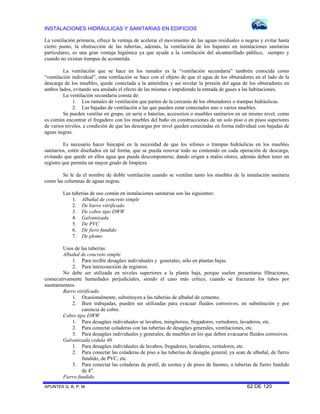 INSTALACIONES HIDRÁULICAS Y SANITARIAS EN EDIFICIOS
La ventilación primaria, ofrece la ventaja de acelerar el movimiento de las aguas residuales o negras y evitar hasta
cierto punto, la obstrucción de las tuberías, además, la ventilación de los bajantes en instalaciones sanitarias
particulares, es una gran ventaja higiénica ya que ayuda a la ventilación del alcantarillado público, siempre y
cuando no existan trampas de acometida.
La ventilación que se hace en los ramales es la “ventilación secundaria” también conocida como
“ventilación individual”, esta ventilación se hace con el objeto de que el agua de los obturadores en el lado de la
descarga de los muebles, quede conectada a la atmósfera y así nivelar la presión del agua de los obturadores en
ambos lados, evitando sea anulado el efecto de las mismas e impidiendo la entrada de gases a las habitaciones.
La ventilación secundaria consta de:
1. Los ramales de ventilación que parten de la cercanía de los obturadores o trampas hidráulicas.
2. Las bajadas de ventilación a las que pueden estar conectados uno o varios muebles.
Se pueden ventilar en grupo, en serie o baterías, accesorios o muebles sanitarios en un mismo nivel, como
es común encontrar el fregadero con los muebles del baño en construcciones de un solo piso o en pisos superiores
de varios niveles, a condición de que las descargas por nivel queden conectadas en forma individual con bajadas de
aguas negras.
Es necesario hacer hincapié en la necesidad de que los sifones o trampas hidráulicas en los muebles
sanitarios, estén diseñados en tal forma, que se pueda renovar todo su contenido en cada operación de descarga,
evitando que quede en ellos agua que pueda descomponerse, dando origen a malos olores, además deben tener un
registro que permita un mayor grado de limpieza
Se le da el nombre de doble ventilación cuando se ventilan tanto los muebles de la instalación sanitaria
como las columnas de aguas negras.
Las tuberías de uso común en instalaciones sanitarias son las siguientes:
1. Albañal de concreto simple
2. De barro vitrificado
3. De cobre tipo DWW
4. Galvanizada
5. De PVC
6. De fiero fundido
7. De plomo
Usos de las tuberías:
Albañal de concreto simple
1. Para recibir desagües individuales y generales, sólo en plantas bajas.
2. Para interconexión de registros.
No debe ser utilizada en niveles superiores a la planta baja, porque suelen presentarse filtraciones,
consecutivamente humedades perjudiciales, siendo el caso más crítico, cuando se fracturan los tubos por
asentamientos.
Barro vitrificado.
1. Ocasionalmente, substituyen a las tuberías de albañal de cemento.
2. Bien trabajadas, pueden ser utilizadas para evacuar fluidos corrosivos, en substitución y por
carencia de cobre.
Cobre tipo DWW
1. Para desagües individuales se lavabos, mingitorios, fregadores, vertedores, lavaderos, etc.
2. Para conectar coladeras con las tuberías de desagües generales, ventilaciones, etc.
3. Para desagües individuales y generales, de muebles en los que deben evacuarse fluidos corrosivos.
Galvanizada cedula 40.
1. Para desagües individuales de lavabos, fregadores, lavaderos, vertedores, etc.
2. Para conectar las coladeras de piso a las tuberías de desagüe general, ya sean de albañal, de fierro
fundido, de PVC, etc.
3. Para conectar las coladeras de pretil, de azotea y de pisos de fuentes, a tuberías de fierro fundido
de 4”.
Fierro fundido.
APUNTES G. B. P. M.

62 DE 120

 