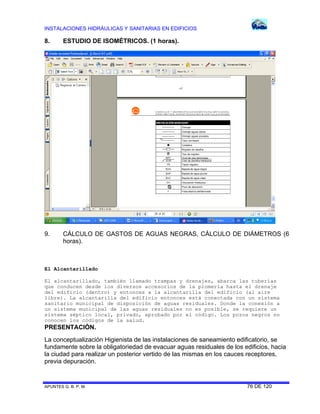 INSTALACIONES HIDRÁULICAS Y SANITARIAS EN EDIFICIOS

8.

ESTUDIO DE ISOMÉTRICOS. (1 horas).

9.

CÁLCULO DE GASTOS DE AGUAS NEGRAS, CÁLCULO DE DIÁMETROS (6
horas).

El Alcantarillado
El alcantarillado, también llamado trampas y drenajes, abarca las tuberías
que conducen desde los diversos accesorios de la plomería hasta el drenaje
del edificio (dentro) y entonces a la alcantarilla del edificio (al aire
libre). La alcantarilla del edificio entonces está conectada con un sistema
sanitario municipal de disposición de aguas residuales. Donde la conexión a
un sistema municipal de las aguas residuales no es posible, se requiere un
sistema séptico local, privado, aprobado por el código. Los pozos negros no
conocen los códigos de la salud.

PRESENTACIÓN.
La conceptualización Higienista de las instalaciones de saneamiento edificatorio, se
fundamente sobre la obligatoriedad de evacuar aguas residuales de los edificios, hacia
la ciudad para realizar un posterior vertido de las mismas en los cauces receptores,
previa depuración.

APUNTES G. B. P. M.

76 DE 120

 