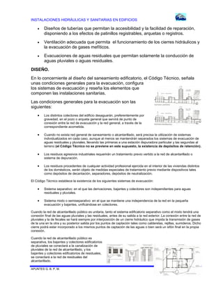 INSTALACIONES HIDRÁULICAS Y SANITARIAS EN EDIFICIOS


Diseños de tuberías que permitan la accesibilidad y la facilidad de reparación,
disponiendo a los efectos de patinillos registrables, arquetas o registros.



Ventilación adecuada que permita el funcionamiento de los cierres hidráulicos y
la evacuación de gases mefíticos.



Evacuaciones de aguas residuales que permitan solamente la conducción de
aguas pluviales o aguas residuales.

DISEÑO.
En lo concerniente al diseño del saneamiento edificatorio, el Código Técnico, señala
unas condiciones generales para la evacuación, configura
los sistemas de evacuación y reseña los elementos que
componen las instalaciones sanitarias.
Las condiciones generales para la evacuación son las
siguientes:


Los distintos colectores del edificio desaguarán, preferentemente por
gravedad, en el pozo o arqueta general que servirá de punto de
conexión entre la red de evacuación y la red general, a través de la
correspondiente acometida.



Cuando no exista red general de saneamiento o alcantarillado, será precisa la utilización de sistemas
individualizados en cada caso, aunque al menos se mantendrán separados los sistemas de evacuación de
aguas residuales y pluviales, llevando las primeras a una estación depuradora particular y las segundas al
terreno (el Código Técnico no se previene en este supuesto, la existencia de depósitos de retención).



Los residuos agresivos industriales requerirán un tratamiento previo vertido a la red de alcantarillado o
sistema de depuración.



Los residuos procedentes de cualquier actividad profesional ejercida en el interior de las viviendas distintos
de los domésticos, serán objeto de medidas especiales de tratamiento previo mediante dispositivos tales
como depósitos de decantación, separadores, depósitos de neutralización.

El Código Técnico establece la existencia de los siguientes sistemas de evacuación:



Sistema separativo: en el que las derivaciones, bajantes y colectores son independientes para aguas
residuales y pluviales.



Sistema mixto o semiseparativo: en el que se mantiene una independencia de la red en la pequeña
evacuación y bajantes, unificándose en colectores.

Cuando la red de alcantarillado público es unitaria, tanto el sistema edificatorio separativo como el mixto tendrá una
conexión final de las aguas pluviales y las residuales, antes de su salida a la red exterior. La conexión entre la red de
pluviales y la de fecales se hará siempre por interposición de un cierre hidráulico que impida la transmisión de gases
de la una en la otra y su posterior salida por los puntos de captación tales como calderetas, rejillas, sumideros. Dicho
cierre podrá estar incorporado a los mismos puntos de captación de las aguas o bien será un sifón final en la propia
conexión.
Cuando la red de alcantarillado público es
separativa, los bajantes y colectores edificatorios
de pluviales se conectará a la canalización de
pluviales de la red de alcantarillado, y los
bajantes y colectores edificatorios de residuales,
se conectará a la red de residuales del
alcantarillado.
APUNTES G. B. P. M.

78 DE 120

 