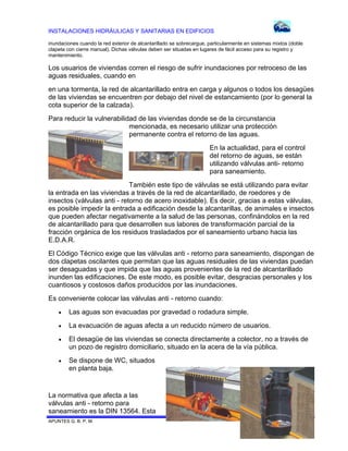 INSTALACIONES HIDRÁULICAS Y SANITARIAS EN EDIFICIOS
inundaciones cuando la red exterior de alcantarillado se sobrecargue, particularmente en sistemas mixtos (doble
clapeta con cierre manual). Dichas válvulas deben ser situadas en lugares de fácil acceso para su registro y
mantenimiento.

Los usuarios de viviendas corren el riesgo de sufrir inundaciones por retroceso de las
aguas residuales, cuando en
en una tormenta, la red de alcantarillado entra en carga y algunos o todos los desagües
de las viviendas se encuentren por debajo del nivel de estancamiento (por lo general la
cota superior de la calzada).
Para reducir la vulnerabilidad de las viviendas donde se de la circunstancia
mencionada, es necesario utilizar una protección
permanente contra el retorno de las aguas.
En la actualidad, para el control
del retorno de aguas, se están
utilizando válvulas anti- retorno
para saneamiento.
También este tipo de válvulas se está utilizando para evitar
la entrada en las viviendas a través de la red de alcantarillado, de roedores y de
insectos (válvulas anti - retorno de acero inoxidable). Es decir, gracias a estas válvulas,
es posible impedir la entrada a edificación desde la alcantarillas, de animales e insectos
que pueden afectar negativamente a la salud de las personas, confinándolos en la red
de alcantarillado para que desarrollen sus labores de transformación parcial de la
fracción orgánica de los residuos trasladados por el saneamiento urbano hacia las
E.D.A.R.
El Código Técnico exige que las válvulas anti - retorno para saneamiento, dispongan de
dos clapetas oscilantes que permitan que las aguas residuales de las viviendas puedan
ser desaguadas y que impida que las aguas provenientes de la red de alcantarillado
inunden las edificaciones. De este modo, es posible evitar, desgracias personales y los
cuantiosos y costosos daños producidos por las inundaciones.
Es conveniente colocar las válvulas anti - retorno cuando:


Las aguas son evacuadas por gravedad o rodadura simple.



La evacuación de aguas afecta a un reducido número de usuarios.



El desagüe de las viviendas se conecta directamente a colector, no a través de
un pozo de registro domiciliario, situado en la acera de la vía pública.



Se dispone de WC, situados
en planta baja.

La normativa que afecta a las
válvulas anti - retorno para
saneamiento es la DIN 13564. Esta
APUNTES G. B. P. M.

80 DE 120

 