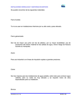 INSTALACIONES HIDRÁULICAS Y SANITARIAS EN EDIFICIOS

Se pueden encontrar de los siguientes materiales:

Fierro fundido

Ya no se usan en instalaciones interiores por su alto costo y peso elevado.

Fierro galvanizado

Son las de mayor uso junto con las de plástico, por su mayor durabilidad; uso de
accesorios del mismo material en las salidas de agua, menor riesgo de fractura
durante su manipuleo.

Acero

Para uso industrial o en líneas de impulsión sujetas a grandes presiones.

Cobre

Son las mejores para las instalaciones de agua potable, sobre todo para conducir agua
caliente, pero su costo es muy elevado y se requiere mano de obra
especializado para su instalación.

Bronce
APUNTES G. B. P. M.

86 DE 120

 