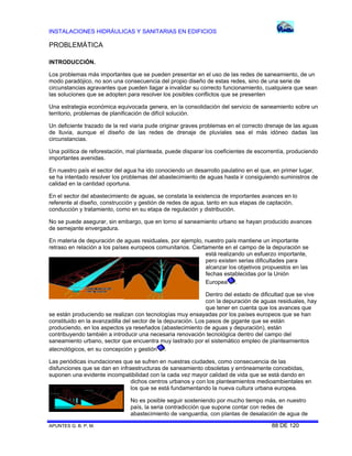 INSTALACIONES HIDRÁULICAS Y SANITARIAS EN EDIFICIOS

PROBLEMÁTICA
INTRODUCCIÓN.
Los problemas más importantes que se pueden presentar en el uso de las redes de saneamiento, de un
modo paradójico, no son una consecuencia del propio diseño de estas redes, sino de una serie de
circunstancias agravantes que pueden llagar a invalidar su correcto funcionamiento, cualquiera que sean
las soluciones que se adopten para resolver los posibles conflictos que se presenten
Una estrategia económica equivocada genera, en la consolidación del servicio de saneamiento sobre un
territorio, problemas de planificación de difícil solución.
Un deficiente trazado de la red viaria pude originar graves problemas en el correcto drenaje de las aguas
de lluvia, aunque el diseño de las redes de drenaje de pluviales sea el más idóneo dadas las
circunstancias.
Una política de reforestación, mal planteada, puede disparar los coeficientes de escorrentía, produciendo
importantes avenidas.
En nuestro país el sector del agua ha ido conociendo un desarrollo paulatino en el que, en primer lugar,
se ha intentado resolver los problemas del abastecimiento de aguas hasta ir consiguiendo suministros de
calidad en la cantidad oportuna.
En el sector del abastecimiento de aguas, se constata la existencia de importantes avances en lo
referente al diseño, construcción y gestión de redes de agua, tanto en sus etapas de captación,
conducción y tratamiento, como en su etapa de regulación y distribución.
No se puede asegurar, sin embargo, que en torno al saneamiento urbano se hayan producido avances
de semejante envergadura.
En materia de depuración de aguas residuales, por ejemplo, nuestro país mantiene un importante
retraso en relación a los países europeos comunitarios. Ciertamente en el campo de la depuración se
está realizando un esfuerzo importante,
pero existen serias dificultades para
alcanzar los objetivos propuestos en las
fechas establecidas por la Unión
Europea .
Dentro del estado de dificultad que se vive
con la depuración de aguas residuales, hay
que tener en cuenta que los avances que
se están produciendo se realizan con tecnologías muy ensayadas por los países europeos que se han
constituido en la avanzadilla del sector de la depuración. Los pasos de gigante que se están
produciendo, en los aspectos ya reseñados (abastecimiento de aguas y depuración), están
contribuyendo también a introducir una necesaria renovación tecnológica dentro del campo del
saneamiento urbano, sector que encuentra muy lastrado por el sistemático empleo de planteamientos
atecnológicos, en su concepción y gestión .
Las periódicas inundaciones que se sufren en nuestras ciudades, como consecuencia de las
disfunciones que se dan en infraestructuras de saneamiento obsoletas y erróneamente concebidas,
suponen una evidente incompatibilidad con la cada vez mayor calidad de vida que se está dando en
dichos centros urbanos y con los planteamientos medioambientales en
los que se está fundamentando la nueva cultura urbana europea.
No es posible seguir sosteniendo por mucho tiempo más, en nuestro
país, la seria contradicción que supone contar con redes de
abastecimiento de vanguardia, con plantas de desalación de agua de
APUNTES G. B. P. M.

88 DE 120

 