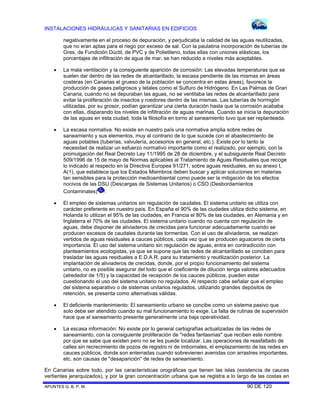 INSTALACIONES HIDRÁULICAS Y SANITARIAS EN EDIFICIOS
negativamente en el proceso de depuración, y perjudicaba la calidad de las aguas reutilizadas,
que no eran aptas para el riego por exceso de sal. Con la paulatina incorporación de tuberías de
Gres, de Fundición Dúctil, de PVC y de Polietileno, todas ellas con uniones elásticas, los
porcentajes de infiltración de agua de mar, se han reducido a niveles más aceptables.


La mala ventilación y la consiguiente aparición de corrosión: Las elevadas temperaturas que se
suelen dar dentro de las redes de alcantarillado, la escasa pendiente de las mismas en áreas
costeras (en Canarias el grueso de la población se concentra en estas áreas), favorece la
producción de gases peligrosos y letales como el Sulfuro de Hidrógeno. En Las Palmas de Gran
Canaria, cuando no se depuraban las aguas, no se ventilaba las redes de alcantarillado para
evitar la proliferación de insectos y roedores dentro de las mismas. Las tuberías de hormigón
utilizadas, por su grosor, podían garantizar una cierta duración hasta que la corrosión acababa
con ellas, disparando los niveles de infiltración de aguas marinas. Cuando se inicia la depuración
de las aguas en esta ciudad, toda la filosofía en torno al saneamiento tuvo que ser replanteada.



La escasa normativa. No existe en nuestro país una normativa amplia sobre redes de
saneamiento y sus elementos, muy al contrario de lo que sucede con el abastecimiento de
aguas potables (tuberías, valvulería, accesorios en general, etc.). Existe por lo tanto la
necesidad de realizar un esfuerzo normativo importante como el realizado, por ejemplo, con la
promulgación del Real Decreto Ley 11/1995 de 28 de diciembre, y el subsiguiente Real Decreto
509/1996 de 15 de mayo de Normas aplicables al Tratamiento de Aguas Residuales que recoge
lo indicado al respecto en la Directiva Europea 91/271, sobre aguas residuales, en su anexo I,
A(1), que establece que los Estados Miembros deben buscar y aplicar soluciones en materias
tan sensibles para la protección medioambiental como puede ser la mitigación de los efectos
nocivos de las DSU (Descargas de Sistemas Unitarios) o CSO (Desbordamientos
Contaminates) .



El empleo de sistemas unitarios sin regulación de caudales. El sistema unitario se utiliza con
carácter preferente en nuestro país. En España el 90% de las ciudades utiliza dicho sistema, en
Holanda lo utilizan el 95% de las ciudades, en Francia el 80% de las ciudades, en Alemania y en
Inglaterra el 70% de las ciudades. El sistema unitario cuando no cuenta con regulación de
aguas, debe disponer de aliviaderos de crecidas para funcionar adecuadamente cuando se
producen excesos de caudales durante las tormentas. Con el uso de aliviaderos, se realizan
vertidos de aguas residuales a cauces públicos, cada vez que se producen aguaceros de cierta
importancia. El uso del sistema unitario sin regulación de aguas, entra en contradicción con
planteamientos ecologistas, ya que se supone que las redes de alcantarillado se conciben para
trasladar las aguas residuales a E.D.A.R, para su tratamiento y reutilización posterior. La
implantación de aliviaderos de crecidas, donde, por el propio funcionamiento del sistema
unitario, no es posible asegurar del todo que el coeficiente de dilución tenga valores adecuados
(alrededor de 1/5) y la capacidad de recepción de los cauces públicos, pueden estar
cuestionando el uso del sistema unitario no regulados. Al respecto cabe señalar que el empleo
del sistema separativo o de sistemas unitarios regulados, utilizando grandes depósitos de
retención, se presenta como alternativas válidas.



El deficiente mantenimiento: El saneamiento urbano se concibe como un sistema pasivo que
solo debe ser atendido cuando su mal funcionamiento lo exige. La falta de rutinas de supervisión
hace que el saneamiento presente generalmente una baja operatividad.



La escasa información: No existe por lo general cartografías actualizadas de las redes de
saneamiento, con la consiguiente proliferación de "redes fantasmas" que reciben este nombre
por que se sabe que existen pero no se les puede localizar. Las operaciones de reasfaltado de
calles sin recrecimiento de pozos de registro ni de imbornales, el emplazamiento de las redes en
cauces públicos, donde son enterradas cuando sobrevienen avenidas con arrastres importantes,
etc. son causas de "desaparición" de redes de saneamiento.

En Canarias sobre todo, por las características orográficas que tienen las islas (existencia de cauces
vertientes jerarquizados), y por la gran concentración urbana que se registra a lo largo de las costas en
APUNTES G. B. P. M.

90 DE 120

 