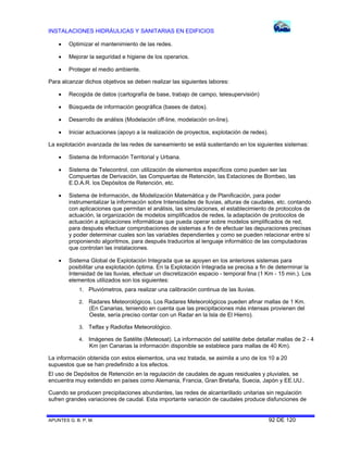 INSTALACIONES HIDRÁULICAS Y SANITARIAS EN EDIFICIOS


Optimizar el mantenimiento de las redes.



Mejorar la seguridad e higiene de los operarios.



Proteger el medio ambiente.

Para alcanzar dichos objetivos se deben realizar las siguientes labores:


Recogida de datos (cartografía de base, trabajo de campo, telesupervisión)



Búsqueda de información geográfica (bases de datos).



Desarrollo de análisis (Modelación off-line, modelación on-line).



Iniciar actuaciones (apoyo a la realización de proyectos, explotación de redes).

La explotación avanzada de las redes de saneamiento se está sustentando en los siguientes sistemas:


Sistema de Información Territorial y Urbana.



Sistema de Telecontrol, con utilización de elementos específicos como pueden ser las
Compuertas de Derivación, las Compuertas de Retención, las Estaciones de Bombeo, las
E.D.A.R. los Depósitos de Retención, etc.



Sistema de Información, de Modelización Matemática y de Planificación, para poder
instrumentalizar la información sobre Intensidades de lluvias, alturas de caudales, etc. contando
con aplicaciones que permitan el análisis, las simulaciones, el establecimiento de protocolos de
actuación, la organización de modelos simplificados de redes, la adaptación de protocolos de
actuación a aplicaciones informáticas que pueda operar sobre modelos simplificados de red,
para después efectuar comprobaciones de sistemas a fin de efectuar las depuraciones precisas
y poder determinar cuales son las variables dependientes y como se pueden relacionar entre sí
proponiendo algoritmos, para después traducirlos al lenguaje informático de las computadoras
que controlan las instalaciones.



Sistema Global de Explotación Integrada que se apoyen en los anteriores sistemas para
posibilitar una explotación óptima. En la Explotación Integrada se precisa a fin de determinar la
Intensidad de las lluvias, efectuar un discretización espacio - temporal fina (1 Km - 15 min.). Los
elementos utilizados son los siguientes:
1.

Pluviómetros, para realizar una calibración continua de las lluvias.

2.

Radares Meteorológicos. Los Radares Meteorológicos pueden afinar mallas de 1 Km.
(En Canarias, teniendo en cuenta que las precipitaciones más intensas provienen del
Oeste, sería preciso contar con un Radar en la Isla de El Hierro).

3.

Telfax y Radiofax Meteorológico.

4.

Imágenes de Satélite (Meteosat). La información del satélite debe detallar mallas de 2 - 4
Km (en Canarias la información disponible se establece para mallas de 40 Km).

La información obtenida con estos elementos, una vez tratada, se asimila a uno de los 10 a 20
supuestos que se han predefinido a los efectos.
El uso de Depósitos de Retención en la regulación de caudales de aguas residuales y pluviales, se
encuentra muy extendido en países como Alemania, Francia, Gran Bretaña, Suecia, Japón y EE.UU..
Cuando se producen precipitaciones abundantes, las redes de alcantarillado unitarias sin regulación
sufren grandes variaciones de caudal. Esta importante variación de caudales produce disfunciones de

APUNTES G. B. P. M.

92 DE 120

 