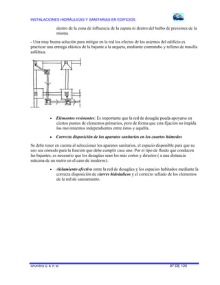 INSTALACIONES HIDRÁULICAS Y SANITARIAS EN EDIFICIOS

dentro de la zona de influencia de la zapata ni dentro del bulbo de presiones de la
misma.
- Una muy buena solución para mitigar en la red los efectos de los asientos del edificio es
practicar una entrega elástica de la bajante a la arqueta, mediante contratubo y relleno de masilla
asfáltica.



Elementos resistentes: Es importante que la red de desagüe pueda apoyarse en
ciertos puntos de elementos primarios, pero de forma que esta fijación no impida
los movimientos independientes entre éstos y aquélla.



Correcta disposición de los aparatos sanitarios en los cuartos húmedos

Se debe tener en cuenta al seleccionar los aparatos sanitarios, el espacio disponible para que su
uso sea cómodo para la función que debe cumplir casa uno. Por el tipo de fluido que conducen
las bajantes, es necesario que los desagües sean los más cortos y directos ( a una distancia
máxima de un metro en el caso de inodoros).


Aislamiento efectivo entre la red de desagües y los espacios habitados mediante la
correcta disposición de cierres hidráulicos y el correcto sellado de los elementos
de la red de saneamiento.

APUNTES G. B. P. M.

97 DE 120

 