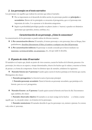 2. Los personajes en el texto narrativo
Los personajes son aquéllos que realizan las acciones que relata el narrador.
 Por su importancia en el desarrollo de dicha acción, los personajes pueden ser principales o
secundarios. Dentro de los principales se encuentra el protagonista, que es el personaje más
importante de todos. A su oponente se le denomina antagonista.
 Según su profundidad psicológica pueden ser planos (malos o buenos) o pueden ser dinámicos
(personajes que aprenden, sienten, cambian, etc.)
Caracterización de un personaje. ¿Cómo lo conocemos?
La caracterización de los personajes se puede realizar de diversas maneras:
 1. Por caracterización directa: El narrador, el mismo personaje u otro personaje, bien en bloque, bien
gradualmente, describen directamente el físico, el carácter o cualquier otro dato del personaje.
 2. Por caracterización indirecta: El personaje va siendo conocido por el lector mediante sus
reacciones, su forma de hablar, sus actuaciones, etc., sin que nadie lo describa.
3. El punto de vista: El narrador
El narrador es el sujeto que, desde un punto de visto concreto, cuenta los hechos de la historia, presenta a los
personajes, los sitúa en un espacio y tiempo determinados, observa los hechos que le rodean y muestra su forma
de pensar y su forma de comportarse. Entre los distintos tipos de narrador, señalamos los siguientes:
 Narrador Interno (en 1ª persona): Cuando quien cuenta lo hechos participa en la historia que cuenta.
Distinguimos dos clases:
1. Narrador-protagonista: La historia la narra el personaje principal.
2. Narrador-personaje secundario: Narra la historia un personaje secundario, que participa en la
historia pero no es el protagonista.
 Narrador Externo en 3ª persona: Cuando quien cuenta la historia está fuera de ella. Encontramos
aquí, también, dos clases:
1. Narrador observador objetivo: El narrador es un mero testigo de los hechos y se limita a narrar
aquello que ve, sin poder entrar en el interior de los personajes.
2. Narrador omnisciente: El narrador describe lo que los personajes ven, sienten o piensan. Lo conoce
todo sobre el personaje.
 