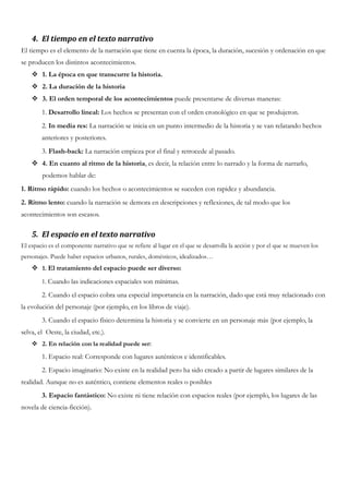 4. El tiempo en el texto narrativo
El tiempo es el elemento de la narración que tiene en cuenta la época, la duración, sucesión y ordenación en que
se producen los distintos acontecimientos.
 1. La época en que transcurre la historia.
 2. La duración de la historia
 3. El orden temporal de los acontecimientos puede presentarse de diversas maneras:
1. Desarrollo lineal: Los hechos se presentan con el orden cronológico en que se produjeron.
2. In media res: La narración se inicia en un punto intermedio de la historia y se van relatando hechos
anteriores y posteriores.
3. Flash-back: La narración empieza por el final y retrocede al pasado.
 4. En cuanto al ritmo de la historia, es decir, la relación entre lo narrado y la forma de narrarlo,
podemos hablar de:
1. Ritmo rápido: cuando los hechos o acontecimientos se suceden con rapidez y abundancia.
2. Ritmo lento: cuando la narración se demora en descripciones y reflexiones, de tal modo que los
acontecimientos son escasos.
5. El espacio en el texto narrativo
El espacio es el componente narrativo que se refiere al lugar en el que se desarrolla la acción y por el que se mueven los
personajes. Puede haber espacios urbanos, rurales, domésticos, idealizados…
 1. El tratamiento del espacio puede ser diverso:
1. Cuando las indicaciones espaciales son mínimas.
2. Cuando el espacio cobra una especial importancia en la narración, dado que está muy relacionado con
la evolución del personaje (por ejemplo, en los libros de viaje).
3. Cuando el espacio físico determina la historia y se convierte en un personaje más (por ejemplo, la
selva, el Oeste, la ciudad, etc.).
 2. En relación con la realidad puede ser:
1. Espacio real: Corresponde con lugares auténticos e identificables.
2. Espacio imaginario: No existe en la realidad pero ha sido creado a partir de lugares similares de la
realidad. Aunque no es auténtico, contiene elementos reales o posibles
3. Espacio fantástico: No existe ni tiene relación con espacios reales (por ejemplo, los lugares de las
novela de ciencia-ficción).
 
