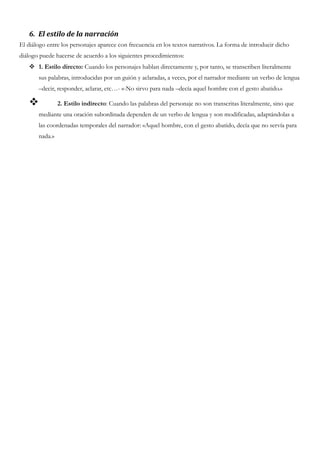 6. El estilo de la narración
El diálogo entre los personajes aparece con frecuencia en los textos narrativos. La forma de introducir dicho
diálogo puede hacerse de acuerdo a los siguientes procedimientos:
 1. Estilo directo: Cuando los personajes hablan directamente y, por tanto, se transcriben literalmente
sus palabras, introducidas por un guión y aclaradas, a veces, por el narrador mediante un verbo de lengua
–decir, responder, aclarar, etc…- «-No sirvo para nada –decía aquel hombre con el gesto abatido.»
 2. Estilo indirecto: Cuando las palabras del personaje no son transcritas literalmente, sino que
mediante una oración subordinada dependen de un verbo de lengua y son modificadas, adaptándolas a
las coordenadas temporales del narrador: «Aquel hombre, con el gesto abatido, decía que no servía para
nada.»
 