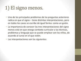1) El signo menos.
• Uno de los principales problemas de las preguntas anteriores
  radica en que el signo – tiene distintas interpretaciones, pero
  en todos los casos se escribe de igual forma: como un guión.
• La importancia de conocer las tres interpretaciones del signo
  menos está en que otorga contexto curricular a las técnicas,
  problemas y lenguaje que se puede emplear con los niños, de
  acuerdo al curso en el que estén.
• Las interpretaciones son las siguientes:
 