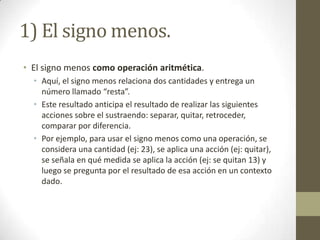 1) El signo menos.
• El signo menos como operación aritmética.
  • Aquí, el signo menos relaciona dos cantidades y entrega un
    número llamado “resta”.
  • Este resultado anticipa el resultado de realizar las siguientes
    acciones sobre el sustraendo: separar, quitar, retroceder,
    comparar por diferencia.
  • Por ejemplo, para usar el signo menos como una operación, se
    considera una cantidad (ej: 23), se aplica una acción (ej: quitar),
    se señala en qué medida se aplica la acción (ej: se quitan 13) y
    luego se pregunta por el resultado de esa acción en un contexto
    dado.
 