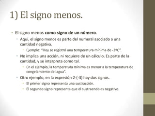 1) El signo menos.
• El signo menos como signo de un número.
  • Aquí, el signo menos es parte del numeral asociado a una
    cantidad negativa.
     • Ejemplo: “Hoy se registró una temperatura mínima de -2ºC”.
  • No implica una acción, ni requiere de un cálculo. Es parte de la
    cantidad, y se interpreta como tal.
     • En el ejemplo, la temperatura mínima es menor a la temperatura de
       congelamiento del agua”.
  • Otro ejemplo, en la expresión 2-(-3) hay dos signos.
     • El primer signo representa una sustracción.
     • El segundo signo representa que el sustraendo es negativo.
 