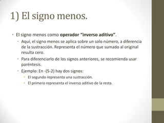 1) El signo menos.
• El signo menos como operador “inverso aditivo”.
  • Aquí, el signo menos se aplica sobre un solo número, a diferencia
    de la sustracción. Representa el número que sumado al original
    resulta cero.
  • Para diferenciarlo de los signos anteriores, se recomienda usar
    paréntesis.
  • Ejemplo: En -(5-2) hay dos signos:
     • El segundo representa una sustracción.
     • El primero representa el inverso aditivo de la resta.
 