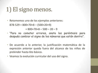 1) El signo menos.
• Retomemos uno de los ejemplos anteriores:
  878-529 = 800+70+8 – (500+20+9)
              = 800+70+8 – 500 – 20 – 9
• “Para no cometer errores, anoto los paréntesis para
  después cambiar el signo de los números que están dentro”.


• De acuerdo a lo anterior, la justificación matemática de la
  expresión anterior queda fuera del alcance de los niños de
  prekinder hasta 6to básico.
• Veamos la evolución curricular del uso del signo.
 