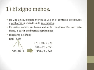 1) El signo menos.
• De 2do a 6to, el signo menos se usa en el contexto de cálculos
  y problemas asociados a la sustracción.
• En estos cursos se busca evitar la manipulación con este
  signo, a partir de diversas estrategias:
• Diagrama de árbol:
  878 – 529
                         878 – 500 = 378
                          378 – 20 = 358
     500 20 9              358 – 9 = 349
 