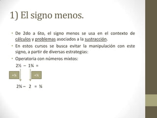 1) El signo menos.
• De 2do a 6to, el signo menos se usa en el contexto de
  cálculos y problemas asociados a la sustracción.
• En estos cursos se busca evitar la manipulación con este
  signo, a partir de diversas estrategias:
• Operatoria con números mixtos:
  2½ – 1¾ =
+¼        +¼

  2¾ – 2 = ¾
 