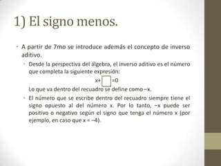 1) El signo menos.
• A partir de 7mo se introduce además el concepto de inverso
  aditivo.
  • Desde la perspectiva del álgebra, el inverso aditivo es el número
    que completa la siguiente expresión:
                               x+    =0
    Lo que va dentro del recuadro se define como –x.
  • El número que se escribe dentro del recuadro siempre tiene el
    signo opuesto al del número x. Por lo tanto, –x puede ser
    positivo o negativo según el signo que tenga el número x (por
    ejemplo, en caso que x = –4).
 