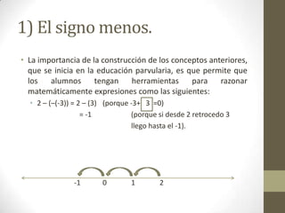 1) El signo menos.
• La importancia de la construcción de los conceptos anteriores,
  que se inicia en la educación parvularia, es que permite que
  los   alumnos      tengan    herramientas     para razonar
  matemáticamente expresiones como las siguientes:
  • 2 – (–(-3)) = 2 – (3) (porque -3+ 3 =0)
                   = -1           (porque si desde 2 retrocedo 3
                                  llego hasta el -1).




               -1       0        1        2
 