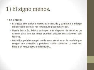 1) El signo menos.
• En síntesis:
  • El trabajo con el signo menos es articulado y paulatino a lo largo
    del currículo escolar. Por lo tanto, se puede planificar.
  • Desde 1ro a 6to básico es importante disponer de técnicas de
    cálculo para que los niños puedan calcular sustracciones con
    reserva.
  • Los niños podrán apropiarse de estas técnicas en la medida que
    tengan una situación o problema como contexto. Lo cual nos
    lleva a un nuevo tema de discusión…
 